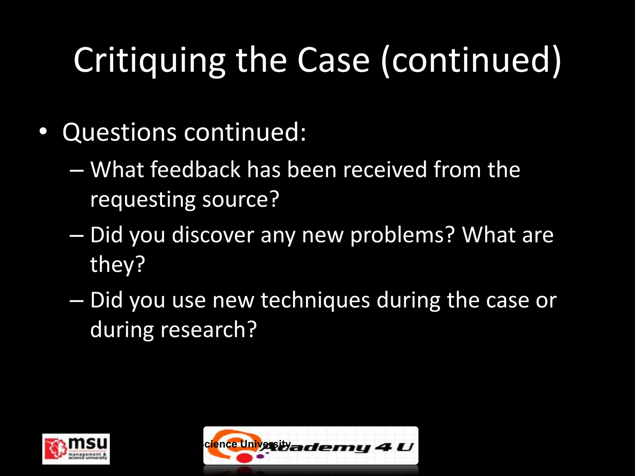 Critiquing the Case (continued)
• Questions continued:
  – What feedback has been received from the
    requesting source?
  – Did you discover any new problems? What are
    they?
  – Did you use new techniques during the case or
    during research?



      Management & Science University               © FISE
 