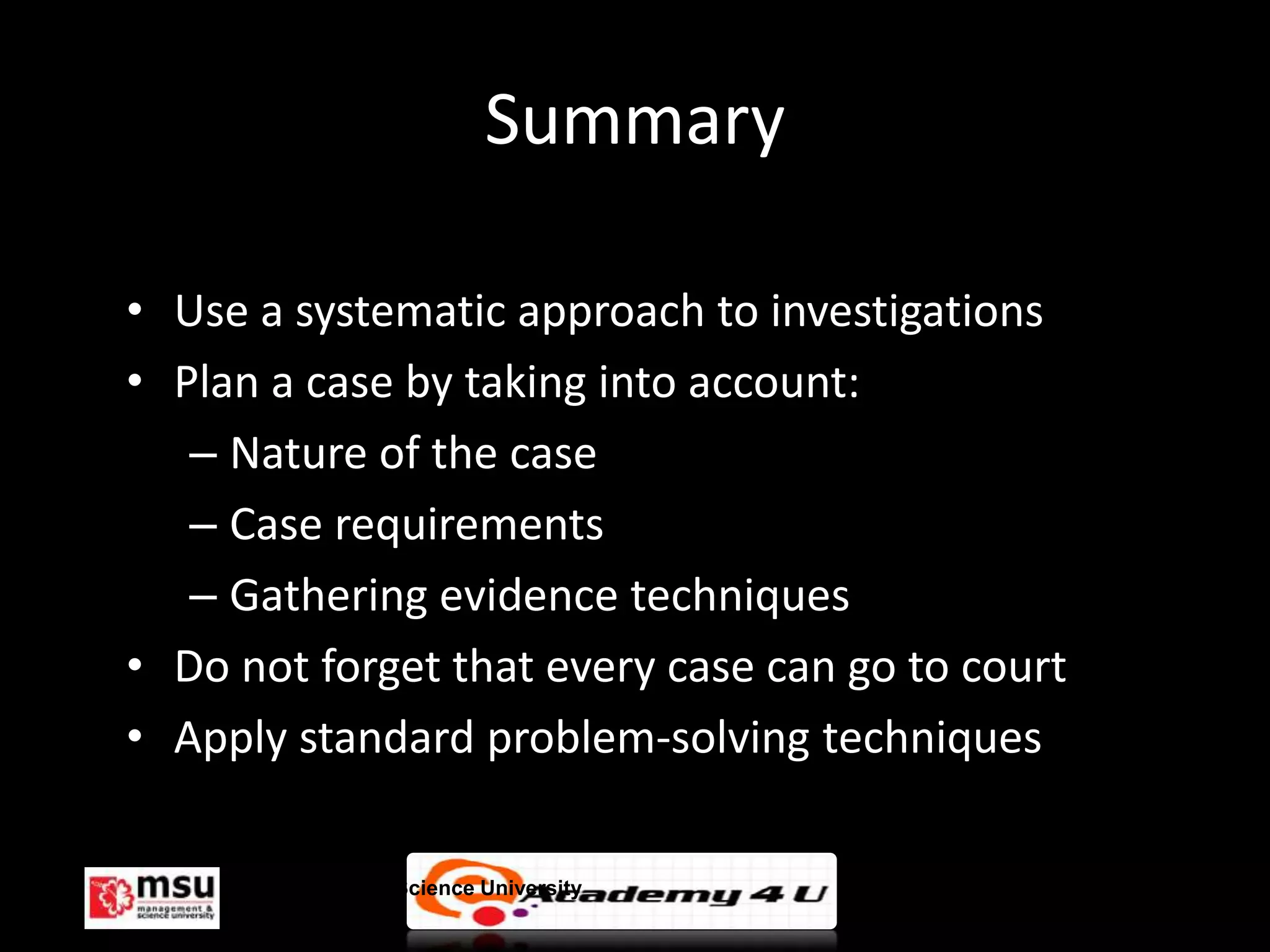 Summary

• Use a systematic approach to investigations
• Plan a case by taking into account:
   – Nature of the case
   – Case requirements
   – Gathering evidence techniques
• Do not forget that every case can go to court
• Apply standard problem-solving techniques

     Management & Science University              © FISE
 