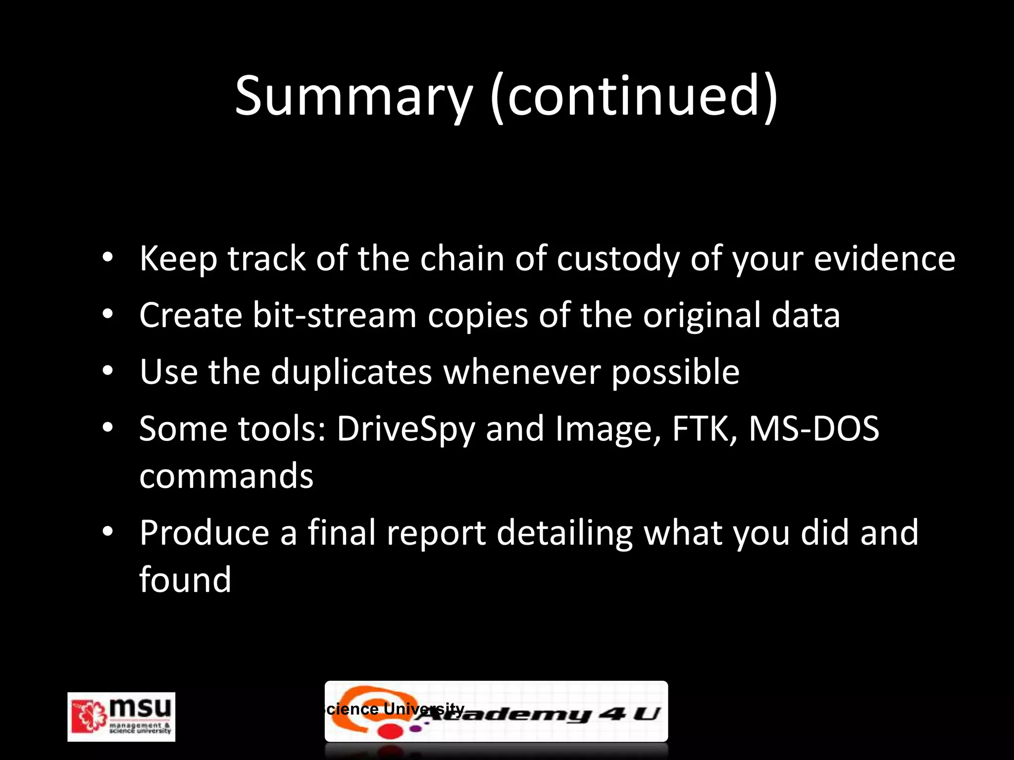 Summary (continued)

• Keep track of the chain of custody of your evidence
• Create bit-stream copies of the original data
• Use the duplicates whenever possible
• Some tools: DriveSpy and Image, FTK, MS-DOS
  commands
• Produce a final report detailing what you did and
  found


     Management & Science University                © FISE
 