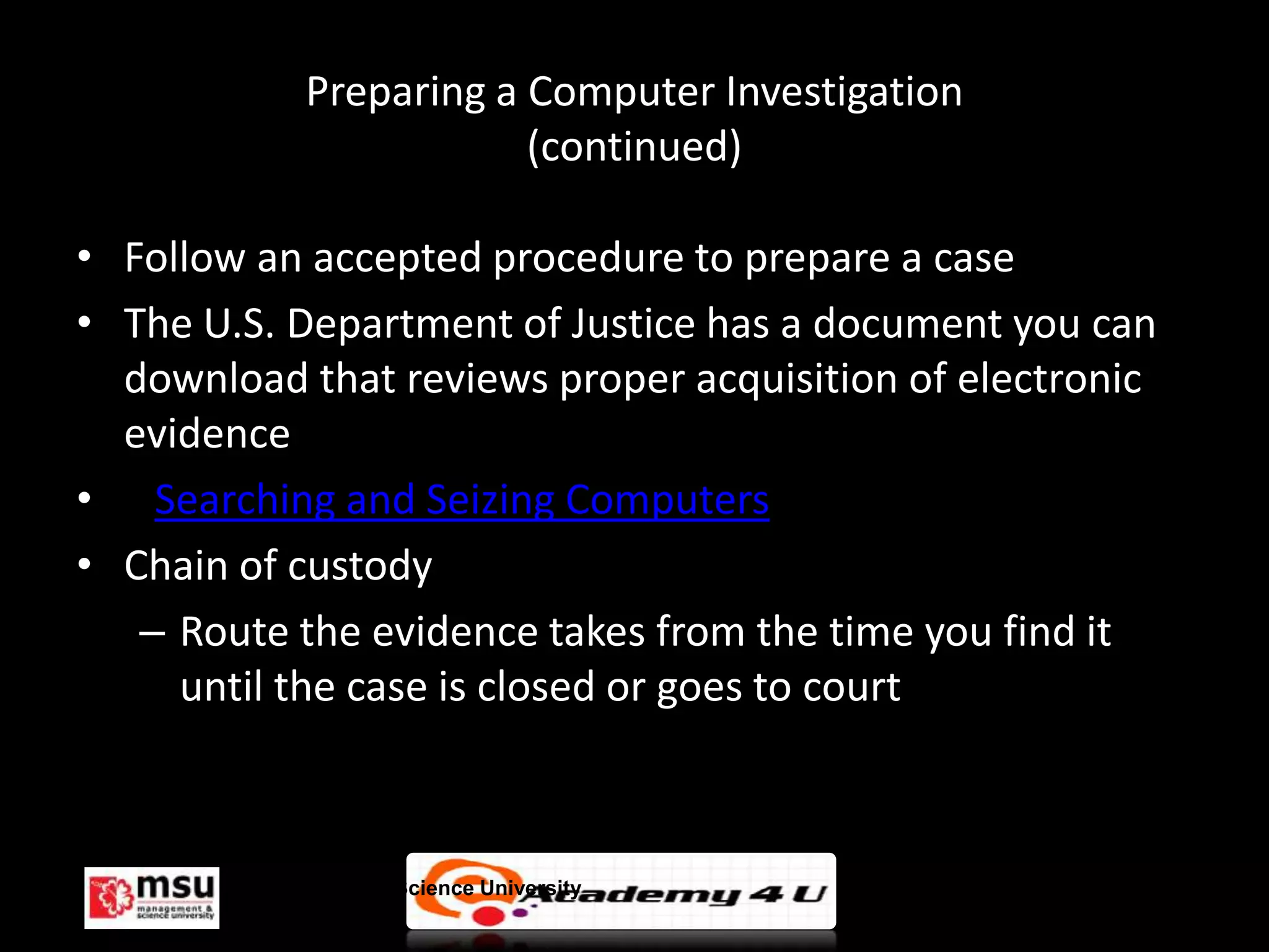 Preparing a Computer Investigation
                          (continued)

• Follow an accepted procedure to prepare a case
• The U.S. Department of Justice has a document you can
  download that reviews proper acquisition of electronic
  evidence
• Searching and Seizing Computers
• Chain of custody
   – Route the evidence takes from the time you find it
     until the case is closed or goes to court



        Management & Science University                    © FISE
 