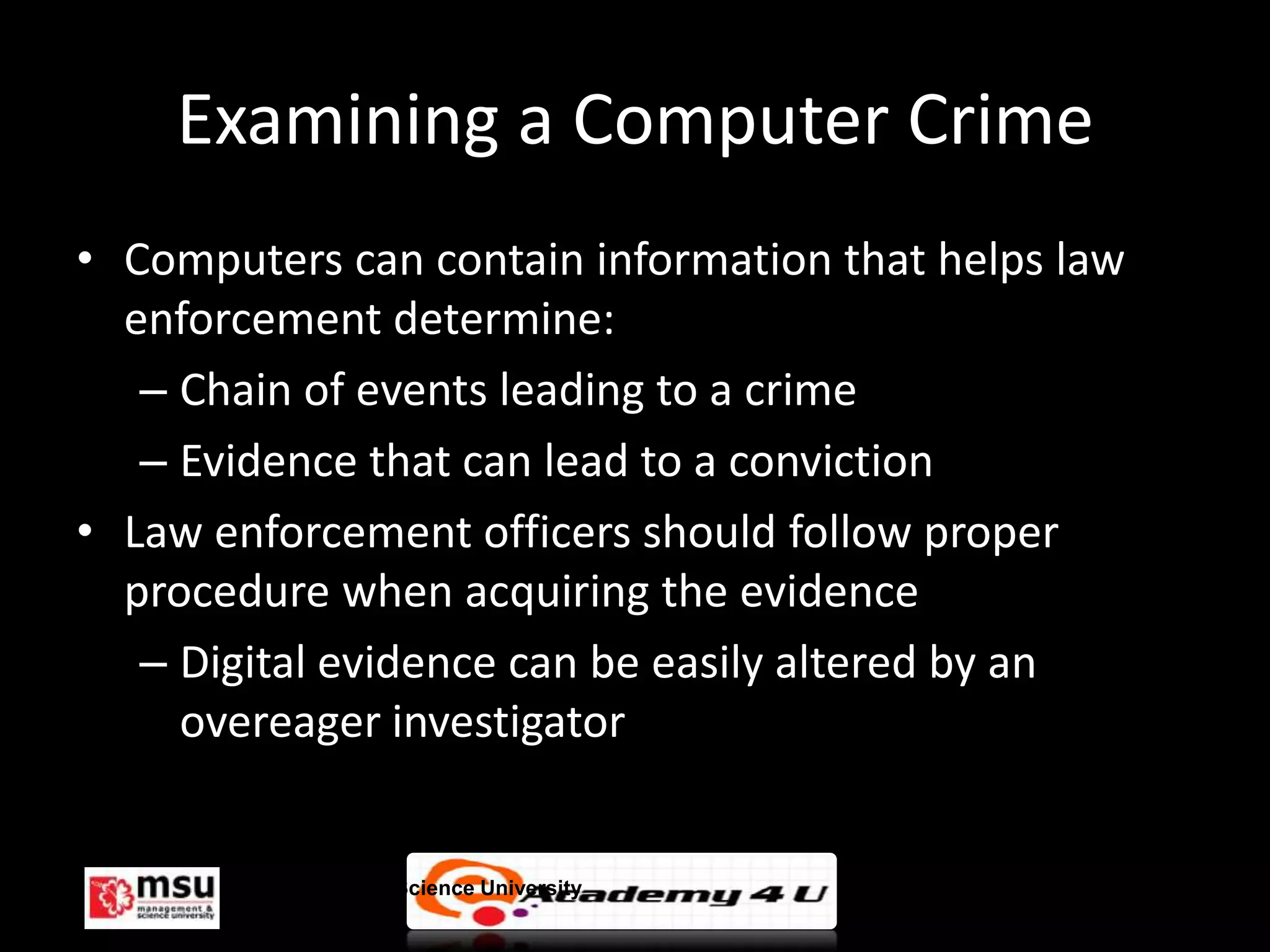 Examining a Computer Crime
• Computers can contain information that helps law
  enforcement determine:
   – Chain of events leading to a crime
   – Evidence that can lead to a conviction
• Law enforcement officers should follow proper
  procedure when acquiring the evidence
   – Digital evidence can be easily altered by an
     overeager investigator


       Management & Science University               © FISE
 
