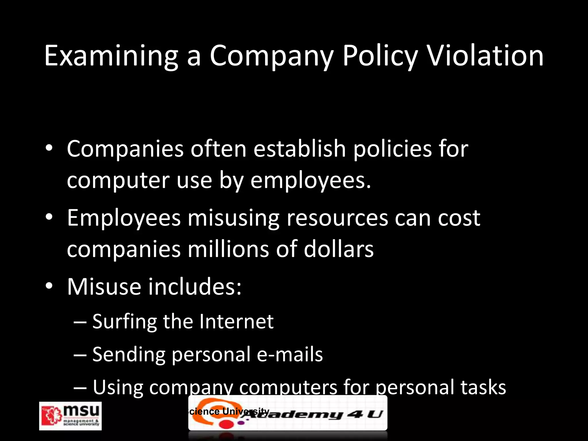 Examining a Company Policy Violation

• Companies often establish policies for
  computer use by employees.
• Employees misusing resources can cost
  companies millions of dollars
• Misuse includes:
  – Surfing the Internet
  – Sending personal e-mails
  – Using company computers for personal tasks
      Management & Science University            © FISE
 