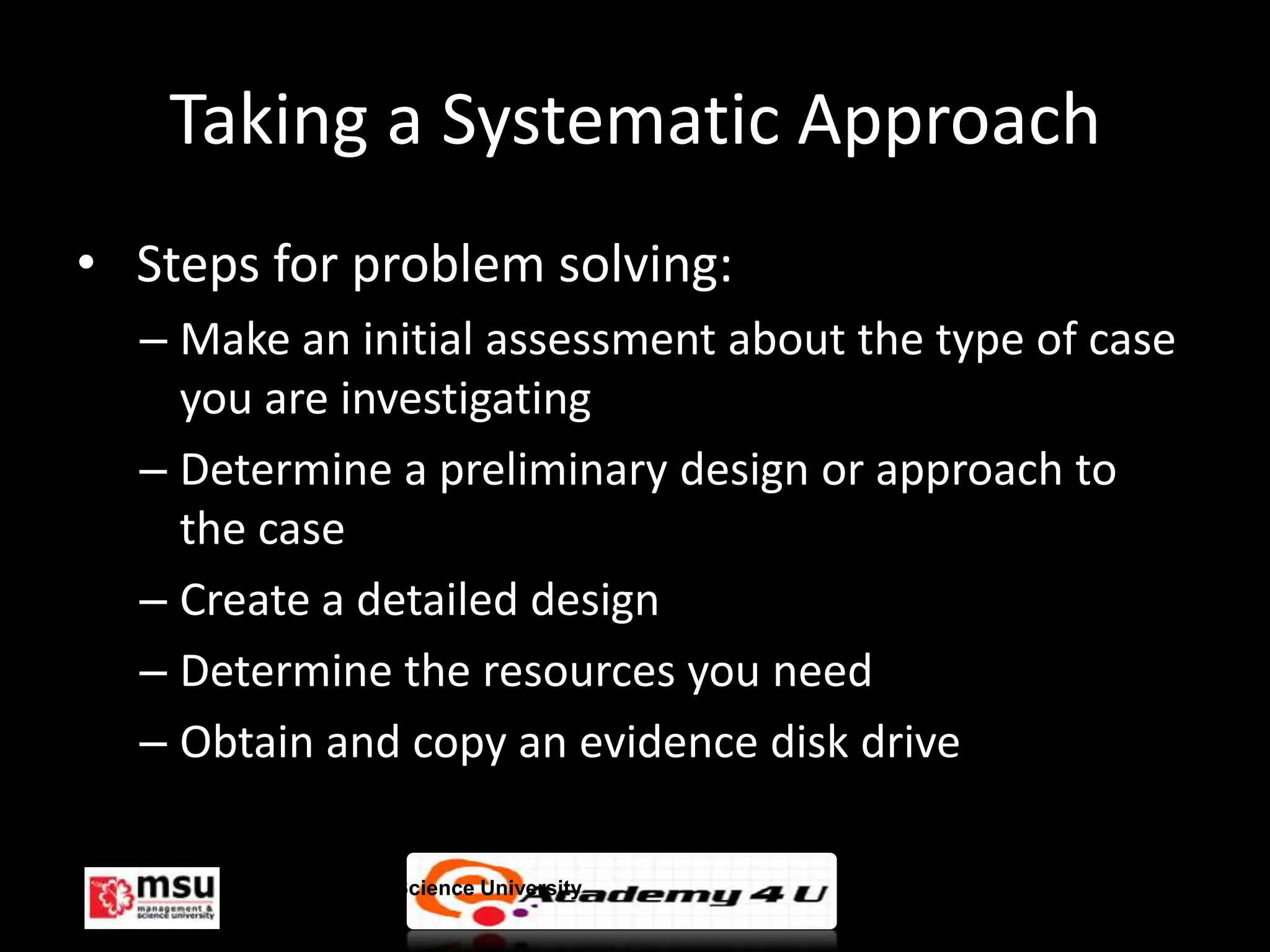 Taking a Systematic Approach
• Steps for problem solving:
  – Make an initial assessment about the type of case
    you are investigating
  – Determine a preliminary design or approach to
    the case
  – Create a detailed design
  – Determine the resources you need
  – Obtain and copy an evidence disk drive

      Management & Science University                   © FISE
 