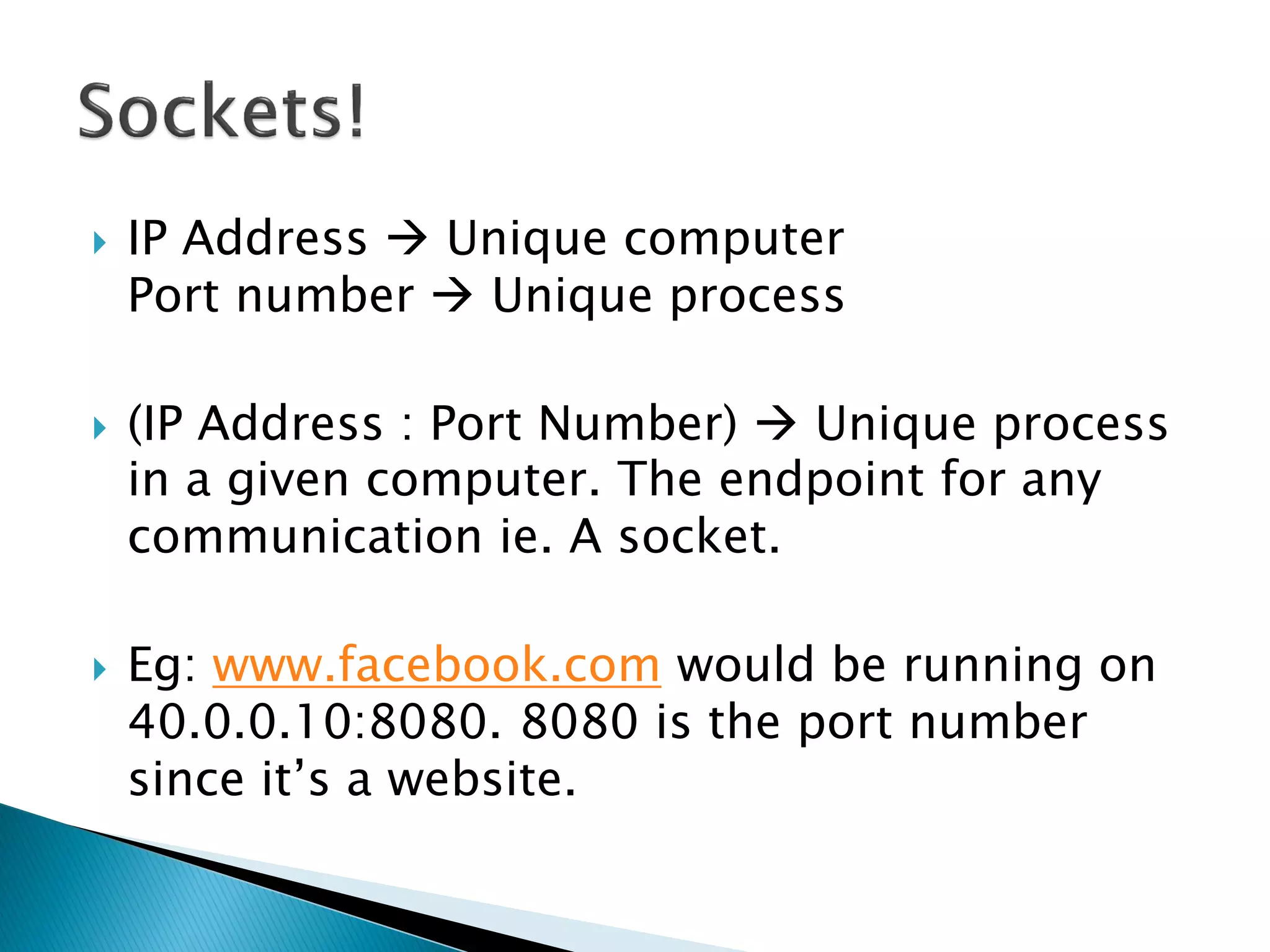    IP Address  Unique computer
    Port number  Unique process

   (IP Address : Port Number)  Unique process
    in a given computer. The endpoint for any
    communication ie. A socket.

   Eg: www.facebook.com would be running on
    40.0.0.10:8080. 8080 is the port number
    since it’s a website.
 