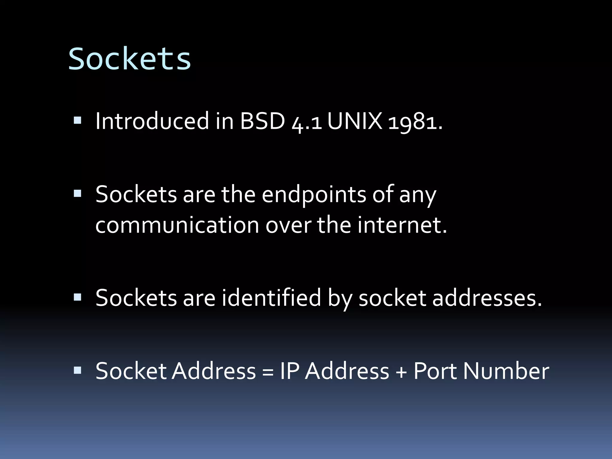Sockets
 Introduced in BSD 4.1 UNIX 1981.


 Sockets are the endpoints of any
  communication over the internet.

 Sockets are identified by socket addresses.


 Socket Address = IP Address + Port Number
 
