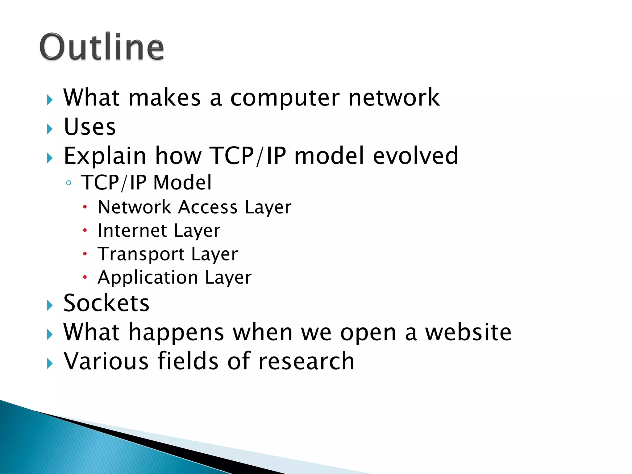    What makes a computer network
   Uses
   Explain how TCP/IP model evolved
    ◦ TCP/IP Model
        Network Access Layer
        Internet Layer
        Transport Layer
        Application Layer
   Sockets
   What happens when we open a website
   Various fields of research
 