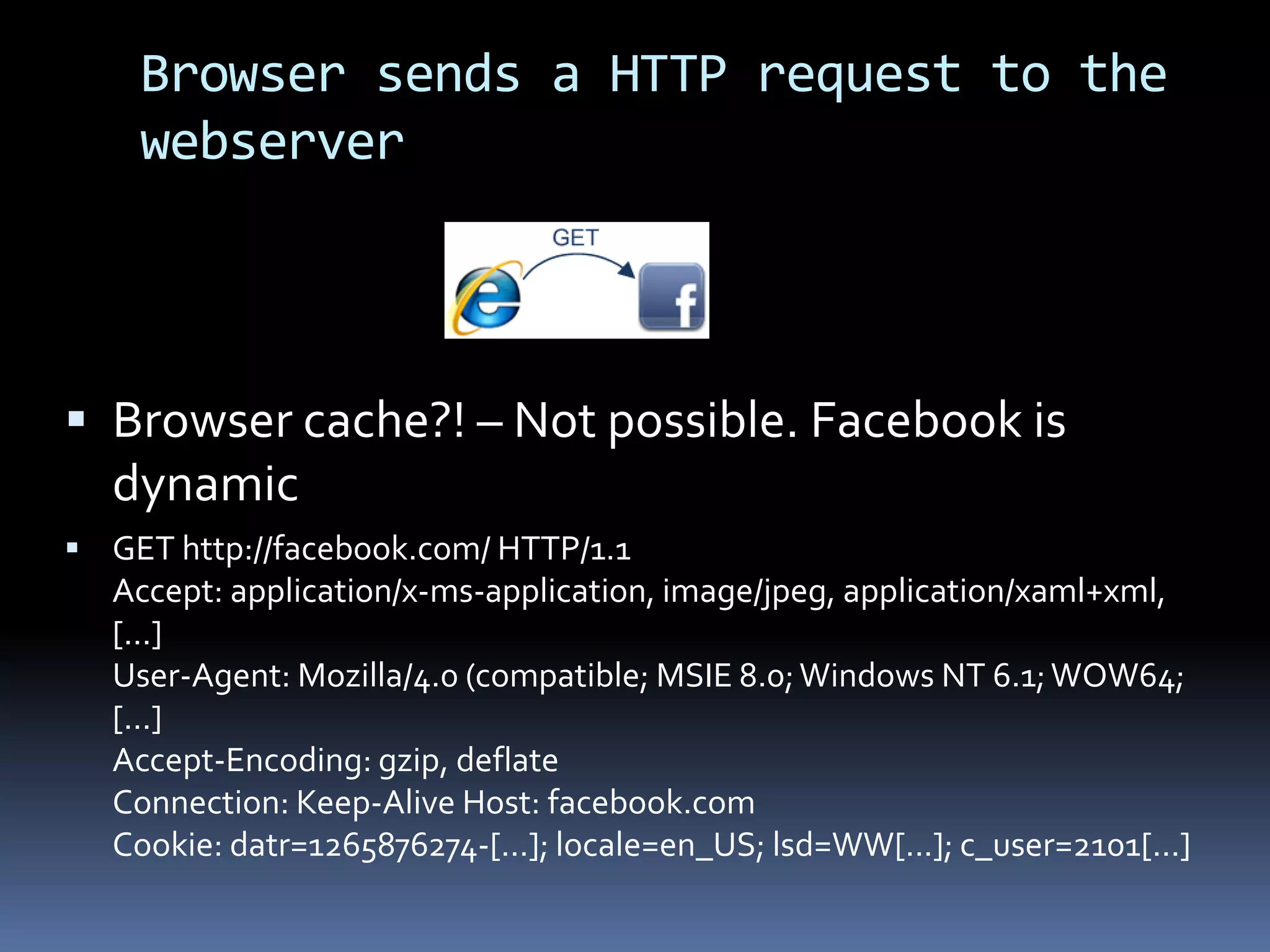 Browser sends a HTTP request to the
    webserver



 Browser cache?! – Not possible. Facebook is
  dynamic
 GET http://facebook.com/ HTTP/1.1
  Accept: application/x-ms-application, image/jpeg, application/xaml+xml,
  [...]
  User-Agent: Mozilla/4.0 (compatible; MSIE 8.0; Windows NT 6.1; WOW64;
  [...]
  Accept-Encoding: gzip, deflate
  Connection: Keep-Alive Host: facebook.com
  Cookie: datr=1265876274-[...]; locale=en_US; lsd=WW[...]; c_user=2101[...]
 