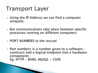    Using the IP Address we can find a computer
    uniquely.

   But communications take place between specific
    processes running on different computers

   PORT NUMBERS to the rescue!

   Port numbers is a number given to a software-
    construct and a logical endpoint (not a hardware
    component).
    Eg: HTTP – 8080, MySQL - 3306
 