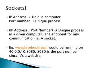    IP Address  Unique computer
    Port number  Unique process

   (IP Address : Port Number)  Unique process
    in a given computer. The endpoint for any
    communication ie. A socket.

   Eg: www.facebook.com would be running on
    40.0.0.10:8080. 8080 is the port number
    since it’s a website.
 