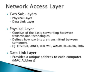   Two Sub-layers
    ◦ Physical Layer
    ◦ Data Link Layer

   Physical Layer
    ◦ Consists of the basic networking hardware
      transmission technologies
    ◦ Defines how raw bits are transmitted between
      computers.
    ◦ Eg: Ethernet, SONET, USB, Wifi, WiMAX, Bluetooth, IRDA

   Data Link Layer
    ◦ Provides a unique address to each computer.
      (MAC Address)
 