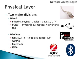    Two major divisions
    ◦ Wired
      Ethernet Physical Cables – Coaxial, UTP
      SONET – Synchronous Optical Networking
      USB

    ◦ Wireless
        IEEE 802.11 – Popularly called “Wifi”
        WiMAX
        Bluetooth
        IRDA
 