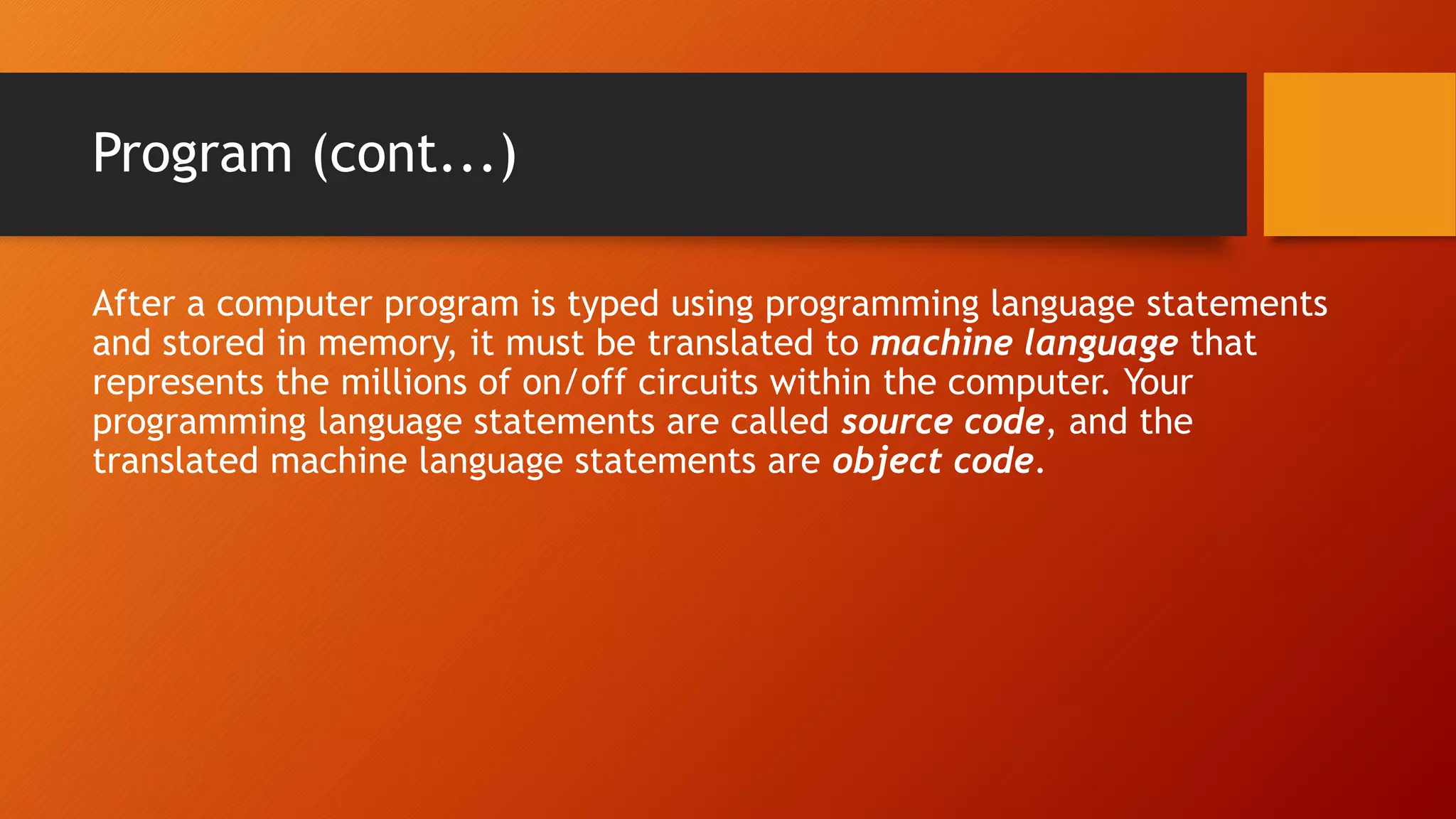 Program (cont...)
After a computer program is typed using programming language statements
and stored in memory, it must be translated to machine language that
represents the millions of on/off circuits within the computer. Your
programming language statements are called source code, and the
translated machine language statements are object code.
 