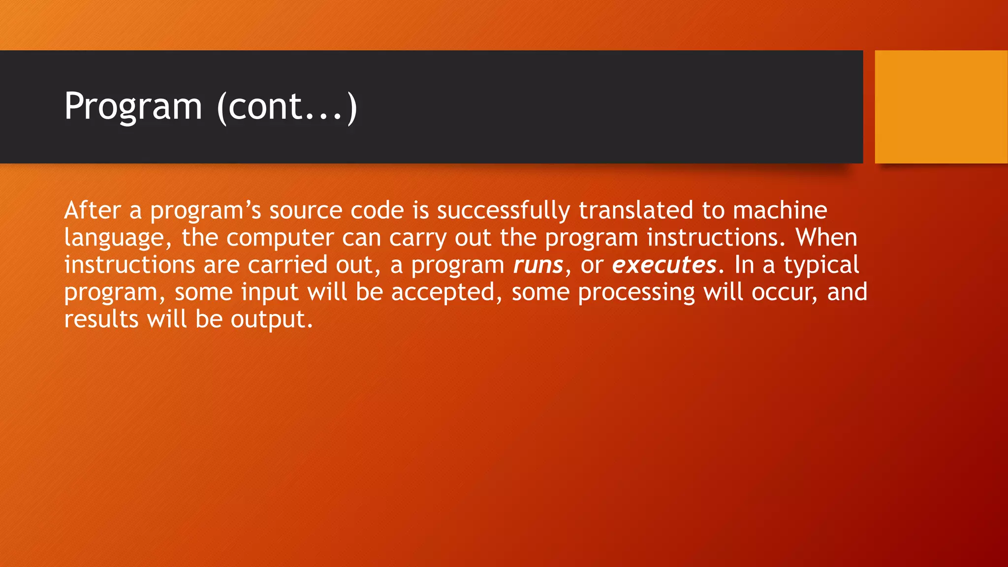 Program (cont...)
After a program’s source code is successfully translated to machine
language, the computer can carry out the program instructions. When
instructions are carried out, a program runs, or executes. In a typical
program, some input will be accepted, some processing will occur, and
results will be output.
 