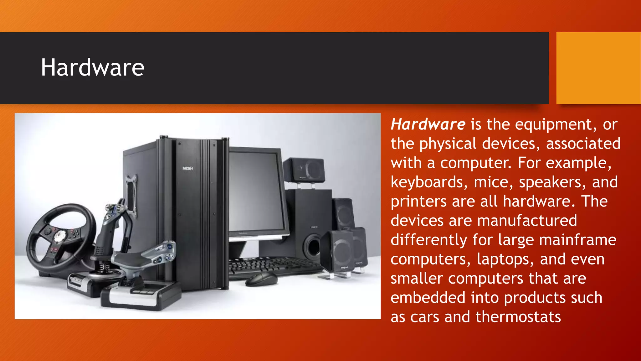 Hardware
Hardware is the equipment, or
the physical devices, associated
with a computer. For example,
keyboards, mice, speakers, and
printers are all hardware. The
devices are manufactured
differently for large mainframe
computers, laptops, and even
smaller computers that are
embedded into products such
as cars and thermostats
 