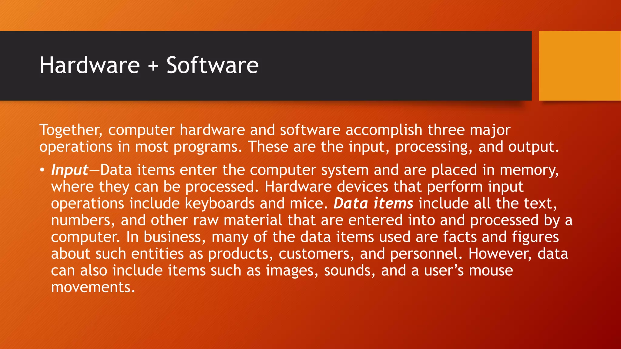 Hardware + Software
Together, computer hardware and software accomplish three major
operations in most programs. These are the input, processing, and output.
• Input—Data items enter the computer system and are placed in memory,
where they can be processed. Hardware devices that perform input
operations include keyboards and mice. Data items include all the text,
numbers, and other raw material that are entered into and processed by a
computer. In business, many of the data items used are facts and figures
about such entities as products, customers, and personnel. However, data
can also include items such as images, sounds, and a user’s mouse
movements.
 