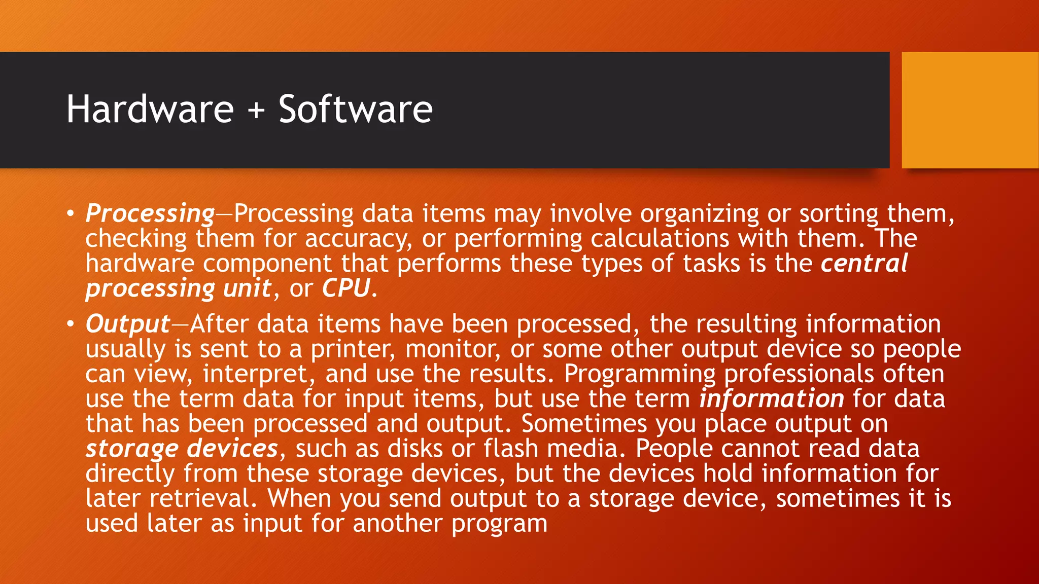 Hardware + Software
• Processing—Processing data items may involve organizing or sorting them,
checking them for accuracy, or performing calculations with them. The
hardware component that performs these types of tasks is the central
processing unit, or CPU.
• Output—After data items have been processed, the resulting information
usually is sent to a printer, monitor, or some other output device so people
can view, interpret, and use the results. Programming professionals often
use the term data for input items, but use the term information for data
that has been processed and output. Sometimes you place output on
storage devices, such as disks or flash media. People cannot read data
directly from these storage devices, but the devices hold information for
later retrieval. When you send output to a storage device, sometimes it is
used later as input for another program
 