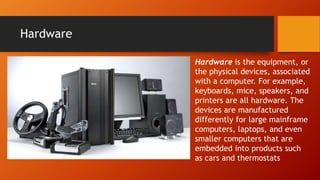Hardware
Hardware is the equipment, or
the physical devices, associated
with a computer. For example,
keyboards, mice, speakers, and
printers are all hardware. The
devices are manufactured
differently for large mainframe
computers, laptops, and even
smaller computers that are
embedded into products such
as cars and thermostats
 