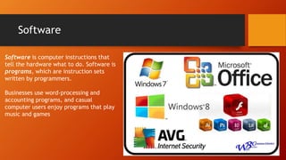Software
Software is computer instructions that
tell the hardware what to do. Software is
programs, which are instruction sets
written by programmers.
Businesses use word-processing and
accounting programs, and casual
computer users enjoy programs that play
music and games
 