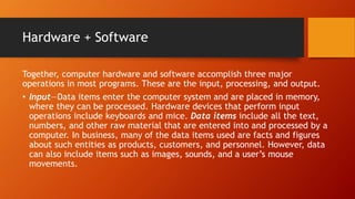 Hardware + Software
Together, computer hardware and software accomplish three major
operations in most programs. These are the input, processing, and output.
• Input—Data items enter the computer system and are placed in memory,
where they can be processed. Hardware devices that perform input
operations include keyboards and mice. Data items include all the text,
numbers, and other raw material that are entered into and processed by a
computer. In business, many of the data items used are facts and figures
about such entities as products, customers, and personnel. However, data
can also include items such as images, sounds, and a user’s mouse
movements.
 