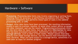 Hardware + Software
• Processing—Processing data items may involve organizing or sorting them,
checking them for accuracy, or performing calculations with them. The
hardware component that performs these types of tasks is the central
processing unit, or CPU.
• Output—After data items have been processed, the resulting information
usually is sent to a printer, monitor, or some other output device so people
can view, interpret, and use the results. Programming professionals often
use the term data for input items, but use the term information for data
that has been processed and output. Sometimes you place output on
storage devices, such as disks or flash media. People cannot read data
directly from these storage devices, but the devices hold information for
later retrieval. When you send output to a storage device, sometimes it is
used later as input for another program
 