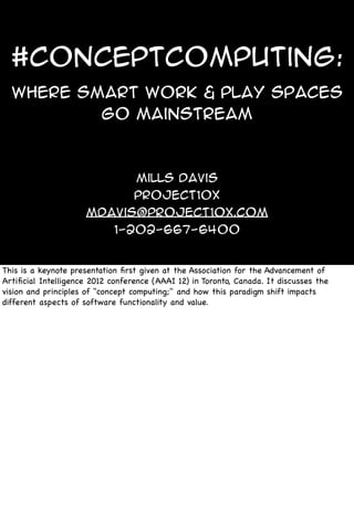#ConceptComputing:
Where Smart WORK & PLAY SPACES
go mainstream
Mills Davis
Project10X
mdavis@project10x.com
1-202-667-6400
This is a keynote presentation ﬁrst given at the Association for the Advancement of
Artiﬁcial Intelligence 2012 conference (AAAI 12) in Toronto, Canada. It discusses the
vision and principles of "concept computing;" and how this paradigm shift impacts
different aspects of software functionality and value.
 