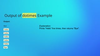 Output of dotimes Example
Output:
Text:
"Hello"
"Hello"
"Hello"
"Hello"
"Hello"
"Bye"
Explanation:
Prints "Hello" five times, then returns "Bye".
 