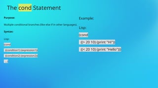 Purpose:
Multiple conditional branches (like else if in other languages).
Syntax:
Lisp:
(cond
((condition1) (expression1))
((condition2) (expression2))
...)
The cond Statement
Example:
Lisp:
(cond
((> 20 10) (print "Hi"))
((< 20 10) (print "Hello")))
 