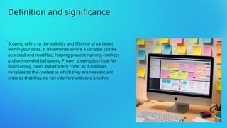 Scoping refers to the visibility and lifetime of variables
within your code. It determines where a variable can be
accessed and modified, helping prevent naming conflicts
and unintended behaviors. Proper scoping is critical for
maintaining clean and efficient code, as it confines
variables to the context in which they are relevant and
ensures that they do not interfere with one another.
Definition and significance
 