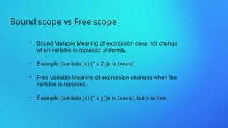 Bound scope vs Free scope
• Bound Variable:Meaning of expression does not change
when variable is replaced uniformly.
• Example:(lambda (x) (* x 2))x is bound.
• Free Variable:Meaning of expression changes when the
variable is replaced.
• Example:(lambda (x) (* x y))x is bound, but y is free.
 