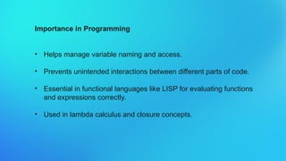 Importance in Programming
• Helps manage variable naming and access.
• Prevents unintended interactions between different parts of code.
• Essential in functional languages like LISP for evaluating functions
and expressions correctly.
• Used in lambda calculus and closure concepts.
 