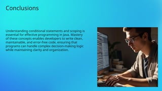 Understanding conditional statements and scoping is
essential for effective programming in Java. Mastery
of these concepts enables developers to write clean,
maintainable, and error-free code, ensuring that
programs can handle complex decision-making logic
while maintaining clarity and organization.
Conclusions
 