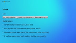 The if Statement
Syntax:
Lisp:-
(if (conditional expression) (true-expression) (false-expression))
Explanation:

conditional expression: Evaluated first.

true-expression: Executed if the condition is true.

false-expression: Executed if the condition is false (optional).

If no false-expression and condition is false, returns NIL.
 