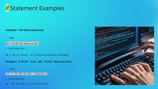 Example 1: No false-expression

Lisp:-
(if (> 10 20) 10) ; Returns NIL
 Explanation:-
10 > 20 is false, no false-expression provided.
Example 2:With true and false Expressions
 Lisp:-
(if (< 10 20) 10 20) ; Returns 10
 Explanation:
10 < 20 is true, so it returns 10.
if Statement Examples
 