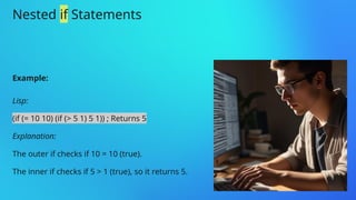 Nested if Statements
Example:
Lisp:
(if (= 10 10) (if (> 5 1) 5 1)) ; Returns 5
Explanation:
The outer if checks if 10 = 10 (true).
The inner if checks if 5 > 1 (true), so it returns 5.
 