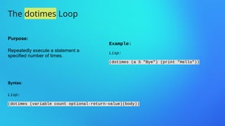 The dotimes Loop
Purpose:
Repeatedly execute a statement a
specified number of times.
Example:
Lisp:
(dotimes (a 5 "Bye") (print "Hello"))
Syntax:
Lisp:
(dotimes (variable count optional-return-value)(body))
 