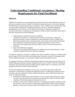 Understanding Conditional Acceptance: Meeting
Requirements for Final Enrollment
Abstract
Conditional acceptance is a term frequently encountered in the university admissions process. It
refers to a situation in which a student is offered provisional admission to a university pending
the fulfillment of specific requirements or conditions. These conditions can vary from achieving
a certain academic standard to completing prerequisite courses or submitting additional
documentation. In this article, we will explore the concept of conditional acceptance in
university admissions, its significance for prospective students, and the steps they need to take to
meet the requirements for final enrollment.
1. Understanding Conditional university Acceptance
Conditional acceptance is a common practice used by universities to manage the
admissions process. It allows institutions to make preliminary offers to students who
demonstrate potential while ensuring that they meet specific criteria before formalizing
their enrollment. Conditional acceptance ensures that students are aware of the
expectations and requirements they must fulfill in order to secure their place at the
university.
2. Types of Conditional Acceptance
Universities may impose different types of conditions for provisional admission. These
conditions typically fall into the following categories:
a) Academic Conditions: Academic conditions may require students to achieve a minimum grade
point average (GPA) in their final year of high school, maintain a certain GPA throughout their
current academic program, or successfully complete specific prerequisite courses.
b) Language Proficiency Conditions: International students may be required to provide proof of
English language proficiency through standardized tests such as TOEFL or IELTS. Conditional
acceptance may be granted with the condition that the student achieves a minimum score in the
language proficiency test before final enrollment.
c) Document Submission Conditions: In some cases, universities may request additional
documents or information to complete the application process. Conditional acceptance may be
contingent upon the submission of these required documents, such as official transcripts, test
scores, or financial aid forms.
• Meeting the Conditions for Final Enrollment: To ensure their final enrollment, students
who have received conditional acceptance must take specific actions to meet the stated
conditions. The following steps are typically involved:
• Academic Achievement: Students must focus on meeting the academic conditions set by
the university. This may involve maintaining a specified GPA in their current academic
program or achieving a minimum grade in prerequisite courses. It is essential to remain
 