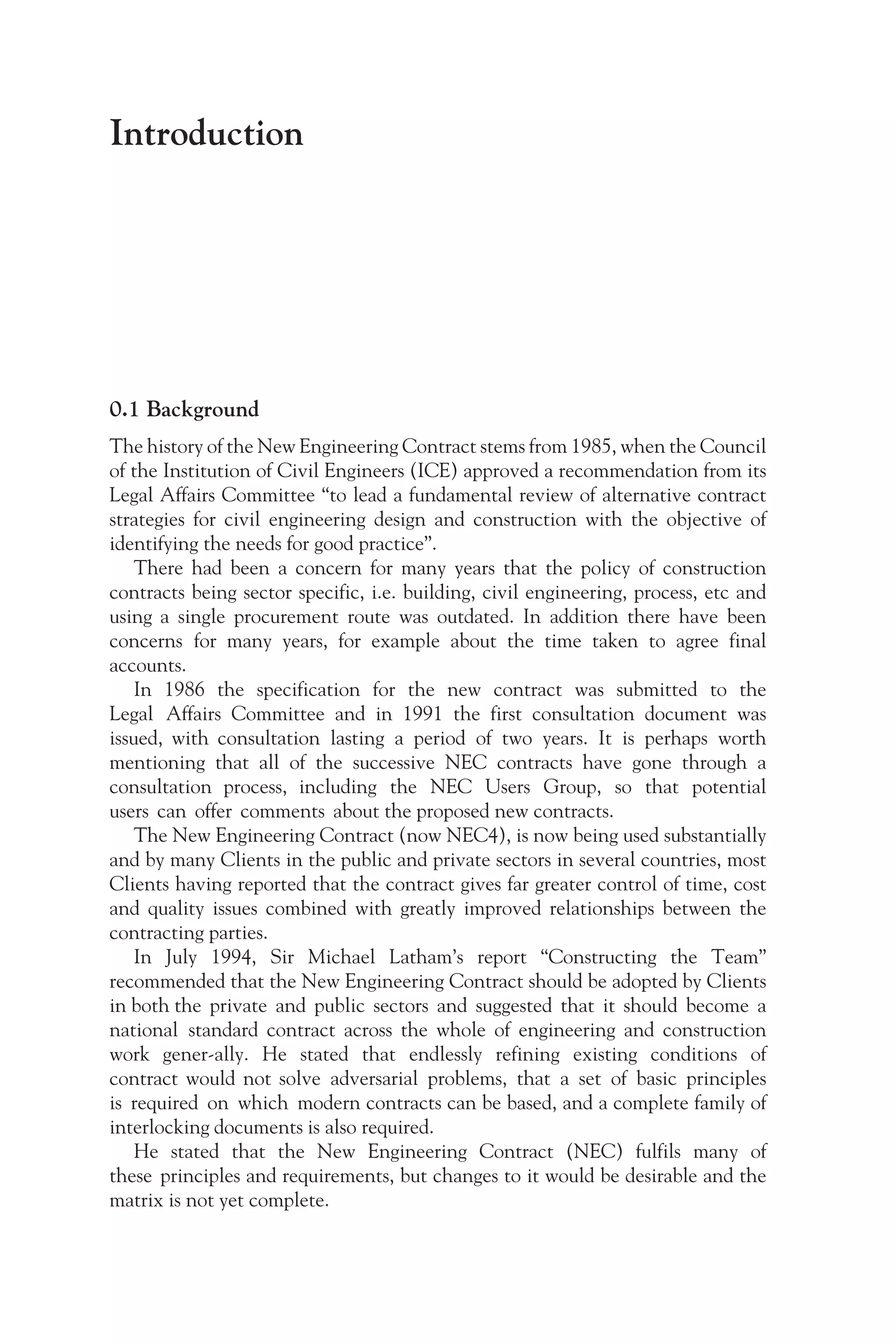 Introduction
0.1 Background
The history of the New Engineering Contract stems from 1985, when the Council
of the Institution of Civil Engineers (ICE) approved a recommendation from its
Legal Affairs Committee “to lead a fundamental review of alternative contract
strategies for civil engineering design and construction with the objective of
identifying the needs for good practice”.
There had been a concern for many years that the policy of construction
contracts being sector specific, i.e. building, civil engineering, process, etc and
using a single procurement route was outdated. In addition there have been
concerns for many years, for example about the time taken to agree final
accounts.
In 1986 the specification for the new contract was submitted to the
Legal Affairs Committee and in 1991 the first consultation document was
issued, with consultation lasting a period of two years. It is perhaps worth
mentioning that all of the successive NEC contracts have gone through a
consultation process, including the NEC Users Group, so that potential
users can offer comments about the proposed new contracts.
The New Engineering Contract (now NEC4), is now being used substantially
and by many Clients in the public and private sectors in several countries, most
Clients having reported that the contract gives far greater control of time, cost
and quality issues combined with greatly improved relationships between the
contracting parties.
In July 1994, Sir Michael Latham’s report “Constructing the Team”
recommended that the New Engineering Contract should be adopted by Clients
in both the private and public sectors and suggested that it should become a
national standard contract across the whole of engineering and construction
work gener-ally. He stated that endlessly refining existing conditions of
contract would not solve adversarial problems, that a set of basic principles
is required on which modern contracts can be based, and a complete family of
interlocking documents is also required.
He stated that the New Engineering Contract (NEC) fulfils many of
these principles and requirements, but changes to it would be desirable and the
matrix is not yet complete.
 