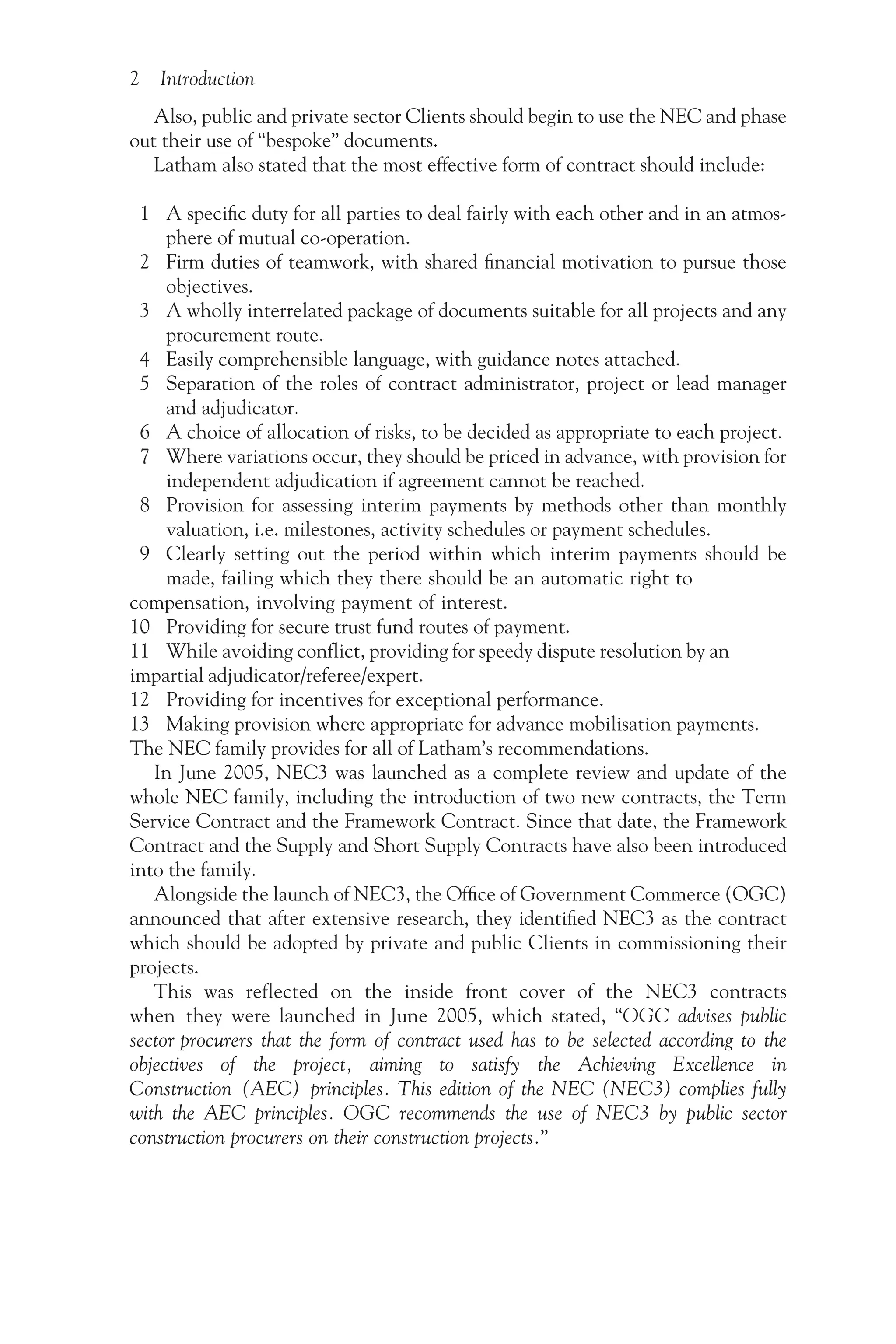 2 Introduction
Also, public and private sector Clients should begin to use the NEC and phase
out their use of “bespoke” documents.
Latham also stated that the most effective form of contract should include:
1 A specific duty for all parties to deal fairly with each other and in an atmos-
phere of mutual co-operation.
2 Firm duties of teamwork, with shared financial motivation to pursue those
objectives.
3 A wholly interrelated package of documents suitable for all projects and any
procurement route.
4 Easily comprehensible language, with guidance notes attached.
5 Separation of the roles of contract administrator, project or lead manager
and adjudicator.
6 A choice of allocation of risks, to be decided as appropriate to each project.
7 Where variations occur, they should be priced in advance, with provision for
independent adjudication if agreement cannot be reached.
8 Provision for assessing interim payments by methods other than monthly
valuation, i.e. milestones, activity schedules or payment schedules.
9 Clearly setting out the period within which interim payments should be
made, failing which they there should be an automatic right to
compensation, involving payment of interest.
10 Providing for secure trust fund routes of payment.
11 While avoiding conflict, providing for speedy dispute resolution by an
impartial adjudicator/referee/expert.
12 Providing for incentives for exceptional performance.
13 Making provision where appropriate for advance mobilisation payments.
The NEC family provides for all of Latham’s recommendations.
In June 2005, NEC3 was launched as a complete review and update of the
whole NEC family, including the introduction of two new contracts, the Term
Service Contract and the Framework Contract. Since that date, the Framework
Contract and the Supply and Short Supply Contracts have also been introduced
into the family.
Alongside the launch of NEC3, the Office of Government Commerce (OGC)
announced that after extensive research, they identified NEC3 as the contract
which should be adopted by private and public Clients in commissioning their
projects.
This was reflected on the inside front cover of the NEC3 contracts
when they were launched in June 2005, which stated, “OGC advises public
sector procurers that the form of contract used has to be selected according to the
objectives of the project, aiming to satisfy the Achieving Excellence in
Construction (AEC) principles. This edition of the NEC (NEC3) complies fully
with the AEC principles. OGC recommends the use of NEC3 by public sector
construction procurers on their construction projects.”
 