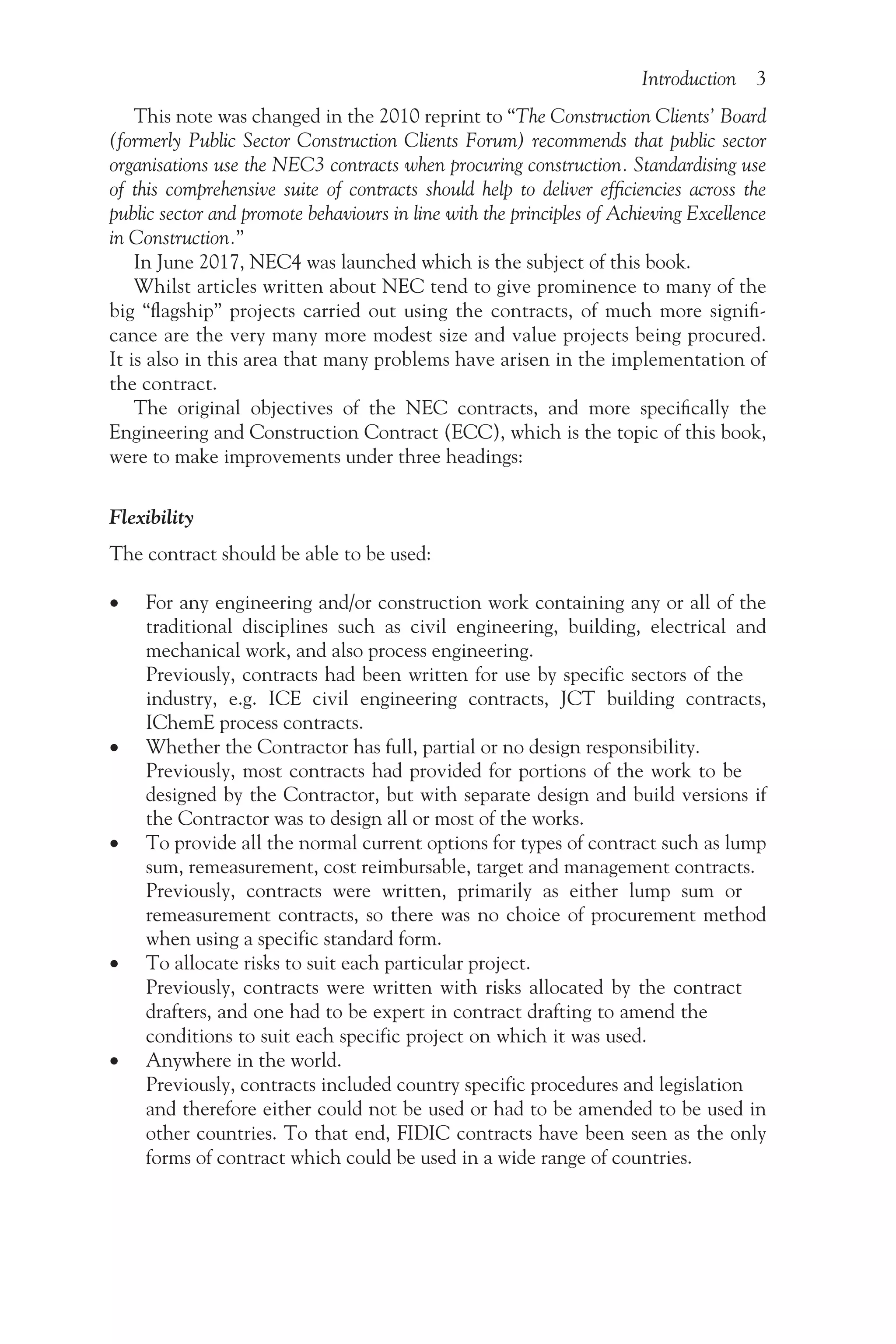 Introduction 3
This note was changed in the 2010 reprint to “The Construction Clients’ Board
(formerly Public Sector Construction Clients Forum) recommends that public sector
organisations use the NEC3 contracts when procuring construction. Standardising use
of this comprehensive suite of contracts should help to deliver efficiencies across the
public sector and promote behaviours in line with the principles of Achieving Excellence
in Construction.”
In June 2017, NEC4 was launched which is the subject of this book.
Whilst articles written about NEC tend to give prominence to many of the
big “flagship” projects carried out using the contracts, of much more signifi-
cance are the very many more modest size and value projects being procured.
It is also in this area that many problems have arisen in the implementation of
the contract.
The original objectives of the NEC contracts, and more specifically the
Engineering and Construction Contract (ECC), which is the topic of this book,
were to make improvements under three headings:
Flexibility
The contract should be able to be used:
• For any engineering and/or construction work containing any or all of the
traditional disciplines such as civil engineering, building, electrical and
mechanical work, and also process engineering.
Previously, contracts had been written for use by specific sectors of the
industry, e.g. ICE civil engineering contracts, JCT building contracts,
IChemE process contracts.
• Whether the Contractor has full, partial or no design responsibility.
Previously, most contracts had provided for portions of the work to be
designed by the Contractor, but with separate design and build versions if
the Contractor was to design all or most of the works.
• To provide all the normal current options for types of contract such as lump
sum, remeasurement, cost reimbursable, target and management contracts.
Previously, contracts were written, primarily as either lump sum or
remeasurement contracts, so there was no choice of procurement method
when using a specific standard form.
• To allocate risks to suit each particular project.
Previously, contracts were written with risks allocated by the contract
drafters, and one had to be expert in contract drafting to amend the
conditions to suit each specific project on which it was used.
• Anywhere in the world.
Previously, contracts included country specific procedures and legislation
and therefore either could not be used or had to be amended to be used in
other countries. To that end, FIDIC contracts have been seen as the only
forms of contract which could be used in a wide range of countries.
 