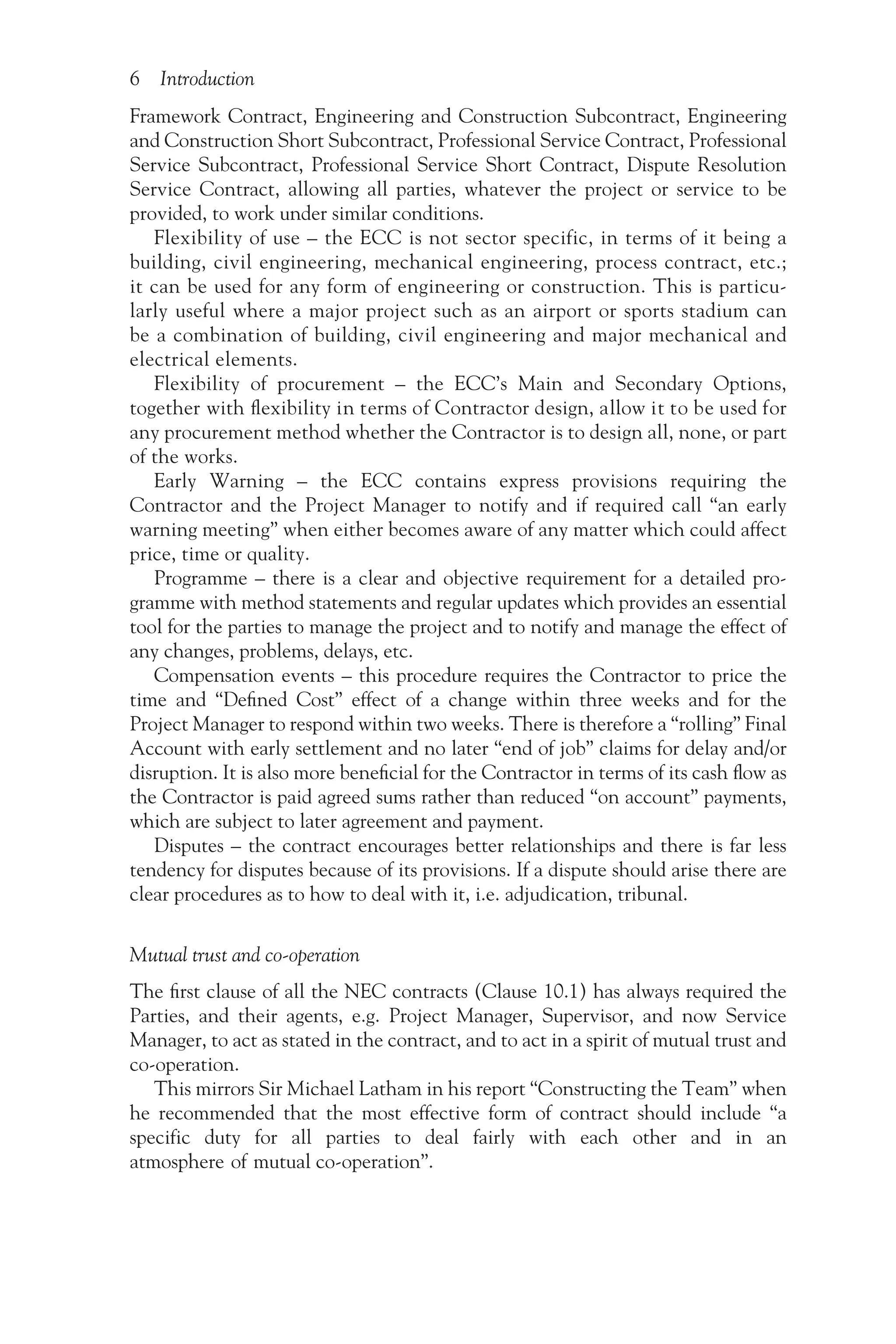 6 Introduction
Framework Contract, Engineering and Construction Subcontract, Engineering
and Construction Short Subcontract, Professional Service Contract, Professional
Service Subcontract, Professional Service Short Contract, Dispute Resolution
Service Contract, allowing all parties, whatever the project or service to be
provided, to work under similar conditions.
Flexibility of use – the ECC is not sector specific, in terms of it being a
building, civil engineering, mechanical engineering, process contract, etc.;
it can be used for any form of engineering or construction. This is particu-
larly useful where a major project such as an airport or sports stadium can
be a combination of building, civil engineering and major mechanical and
electrical elements.
Flexibility of procurement – the ECC’s Main and Secondary Options,
together with flexibility in terms of Contractor design, allow it to be used for
any procurement method whether the Contractor is to design all, none, or part
of the works.
Early Warning – the ECC contains express provisions requiring the
Contractor and the Project Manager to notify and if required call “an early
warning meeting” when either becomes aware of any matter which could affect
price, time or quality.
Programme – there is a clear and objective requirement for a detailed pro-
gramme with method statements and regular updates which provides an essential
tool for the parties to manage the project and to notify and manage the effect of
any changes, problems, delays, etc.
Compensation events – this procedure requires the Contractor to price the
time and “Defined Cost” effect of a change within three weeks and for the
Project Manager to respond within two weeks. There is therefore a “rolling” Final
Account with early settlement and no later “end of job” claims for delay and/or
disruption. It is also more beneficial for the Contractor in terms of its cash flow as
the Contractor is paid agreed sums rather than reduced “on account” payments,
which are subject to later agreement and payment.
Disputes – the contract encourages better relationships and there is far less
tendency for disputes because of its provisions. If a dispute should arise there are
clear procedures as to how to deal with it, i.e. adjudication, tribunal.
Mutual trust and co-operation
The first clause of all the NEC contracts (Clause 10.1) has always required the
Parties, and their agents, e.g. Project Manager, Supervisor, and now Service
Manager, to act as stated in the contract, and to act in a spirit of mutual trust and
co-operation.
This mirrors Sir Michael Latham in his report “Constructing the Team” when
he recommended that the most effective form of contract should include “a
specific duty for all parties to deal fairly with each other and in an
atmosphere of mutual co-operation”.
 
