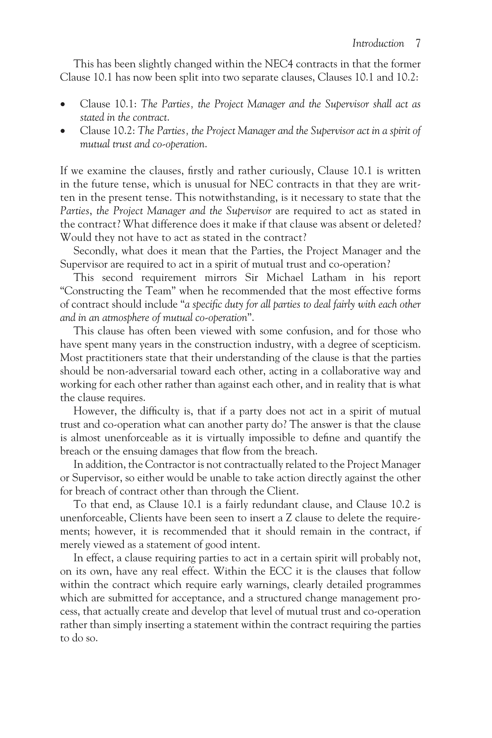 Introduction 7
This has been slightly changed within the NEC4 contracts in that the former
Clause 10.1 has now been split into two separate clauses, Clauses 10.1 and 10.2:
•
• Clause 10.1: The Parties, the Project Manager and the Supervisor shall act as
stated in the contract.
•
• Clause 10.2: The Parties, the Project Manager and the Supervisor act in a spirit of
mutual trust and co-operation.
If we examine the clauses, firstly and rather curiously, Clause 10.1 is written
in the future tense, which is unusual for NEC contracts in that they are writ-
ten in the present tense. This notwithstanding, is it necessary to state that the
Parties, the Project Manager and the Supervisor are required to act as stated in
the contract? What difference does it make if that clause was absent or deleted?
Would they not have to act as stated in the contract?
Secondly, what does it mean that the Parties, the Project Manager and the
Supervisor are required to act in a spirit of mutual trust and co-operation?
This second requirement mirrors Sir Michael Latham in his report
“Constructing the Team” when he recommended that the most effective forms
of contract should include “a specific duty for all parties to deal fairly with each other
and in an atmosphere of mutual co-operation”.
This clause has often been viewed with some confusion, and for those who
have spent many years in the construction industry, with a degree of scepticism.
Most practitioners state that their understanding of the clause is that the parties
should be non-adversarial toward each other, acting in a collaborative way and
working for each other rather than against each other, and in reality that is what
the clause requires.
However, the difficulty is, that if a party does not act in a spirit of mutual
trust and co-operation what can another party do? The answer is that the clause
is almost unenforceable as it is virtually impossible to define and quantify the
breach or the ensuing damages that flow from the breach.
In addition, the Contractor is not contractually related to the Project Manager
or Supervisor, so either would be unable to take action directly against the other
for breach of contract other than through the Client.
To that end, as Clause 10.1 is a fairly redundant clause, and Clause 10.2 is
unenforceable, Clients have been seen to insert a Z clause to delete the require-
ments; however, it is recommended that it should remain in the contract, if
merely viewed as a statement of good intent.
In effect, a clause requiring parties to act in a certain spirit will probably not,
on its own, have any real effect. Within the ECC it is the clauses that follow
within the contract which require early warnings, clearly detailed programmes
which are submitted for acceptance, and a structured change management pro-
cess, that actually create and develop that level of mutual trust and co-operation
rather than simply inserting a statement within the contract requiring the parties
to do so.
 