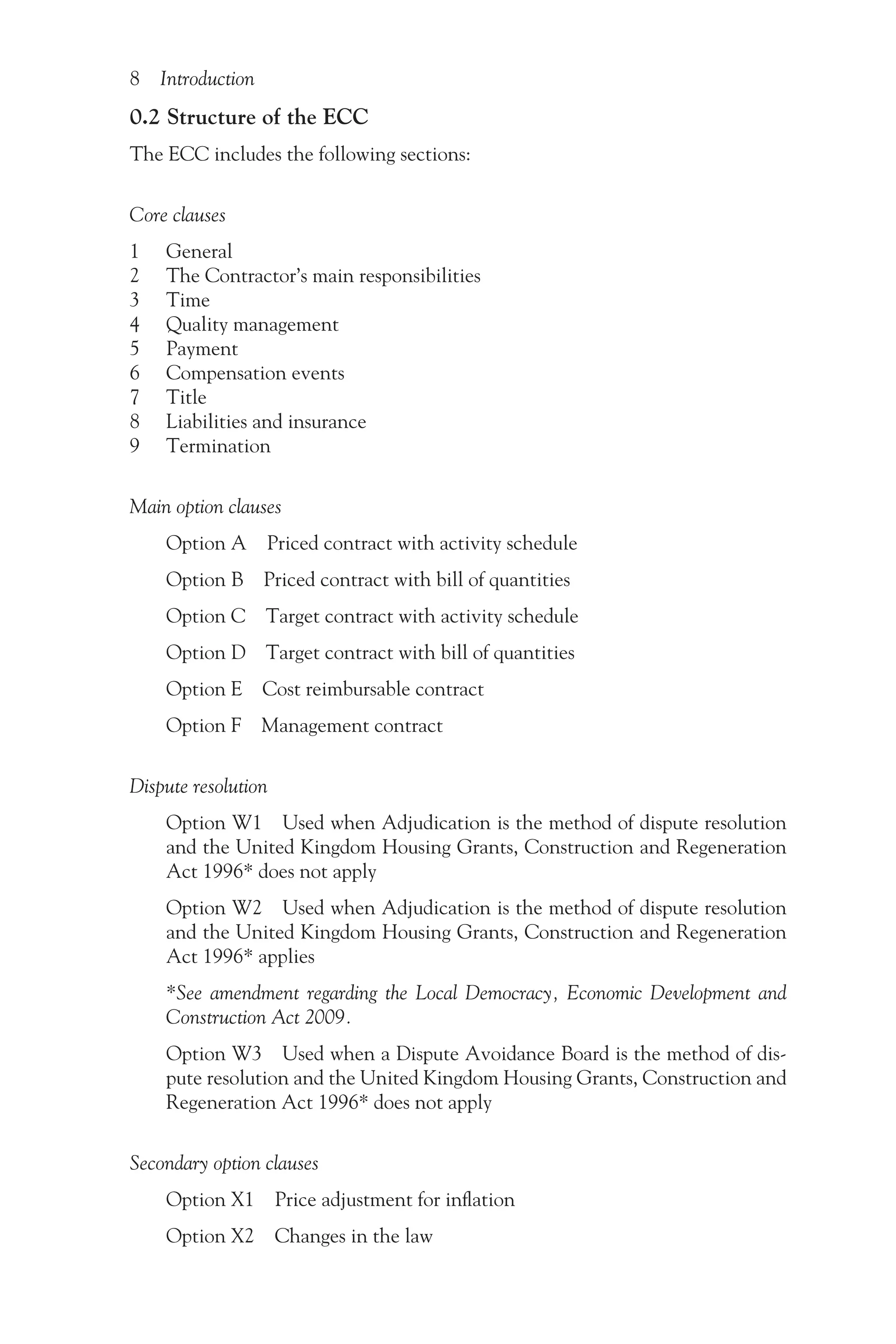 8 Introduction
0.2 Structure of the ECC
The ECC includes the following sections:
Core clauses
1 General
2 The Contractor’s main responsibilities
3 Time
4 Quality management
5 Payment
6 Compensation events
7 Title
8 Liabilities and insurance
9 Termination
Main option clauses
Option A Priced contract with activity schedule
Option B Priced contract with bill of quantities
Option C Target contract with activity schedule
Option D Target contract with bill of quantities
Option E Cost reimbursable contract
Option F Management contract
Dispute resolution
Option W1 Used when Adjudication is the method of dispute resolution
and the United Kingdom Housing Grants, Construction and Regeneration
Act 1996* does not apply
Option W2 Used when Adjudication is the method of dispute resolution
and the United Kingdom Housing Grants, Construction and Regeneration
Act 1996* applies
*See amendment regarding the Local Democracy, Economic Development and
Construction Act 2009.
Option W3 Used when a Dispute Avoidance Board is the method of dis-
pute resolution and the United Kingdom Housing Grants, Construction and
Regeneration Act 1996* does not apply
Secondary option clauses
Option X1 Price adjustment for inflation
Option X2 Changes in the law
 