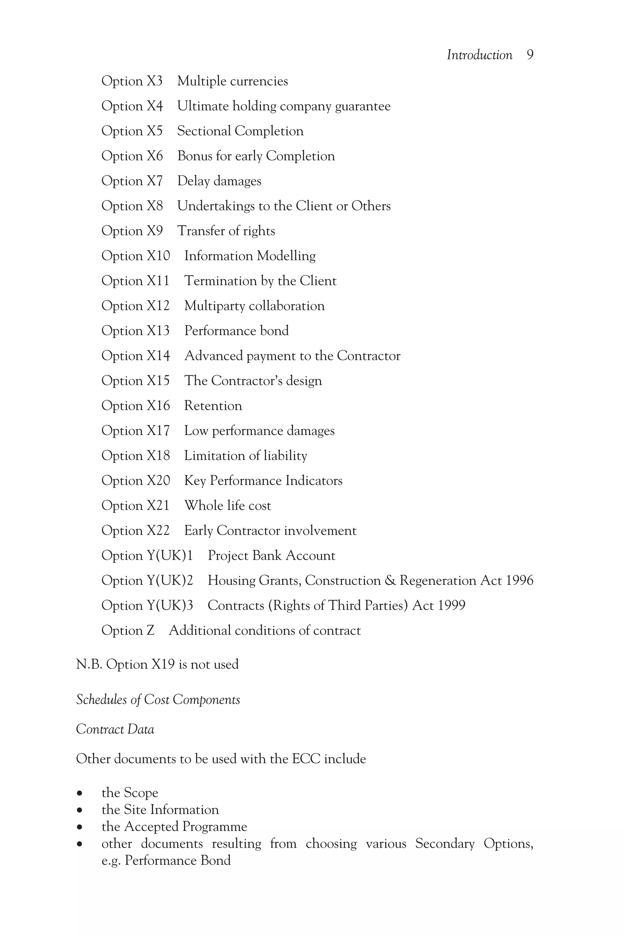 Introduction 9
Option X3 Multiple currencies
Option X4 Ultimate holding company guarantee
Option X5 Sectional Completion
Option X6 Bonus for early Completion
Option X7 Delay damages
Option X8 Undertakings to the Client or Others
Option X9 Transfer of rights
Option X10 Information Modelling
Option X11 Termination by the Client
Option X12 Multiparty collaboration
Option X13 Performance bond
Option X14 Advanced payment to the Contractor
Option X15 The Contractor’s design
Option X16 Retention
Option X17 Low performance damages
Option X18 Limitation of liability
Option X20 Key Performance Indicators
Option X21 Whole life cost
Option X22 Early Contractor involvement
Option Y(UK)1 Project Bank Account
Option Y(UK)2 Housing Grants, Construction & Regeneration Act 1996
Option Y(UK)3 Contracts (Rights of Third Parties) Act 1999
Option Z Additional conditions of contract
N.B. Option X19 is not used
Schedules of Cost Components
Contract Data
Other documents to be used with the ECC include
•
• the Scope
•
• the Site Information
•
• the Accepted Programme
•
• other documents resulting from choosing various Secondary Options,
e.g. Performance Bond
 