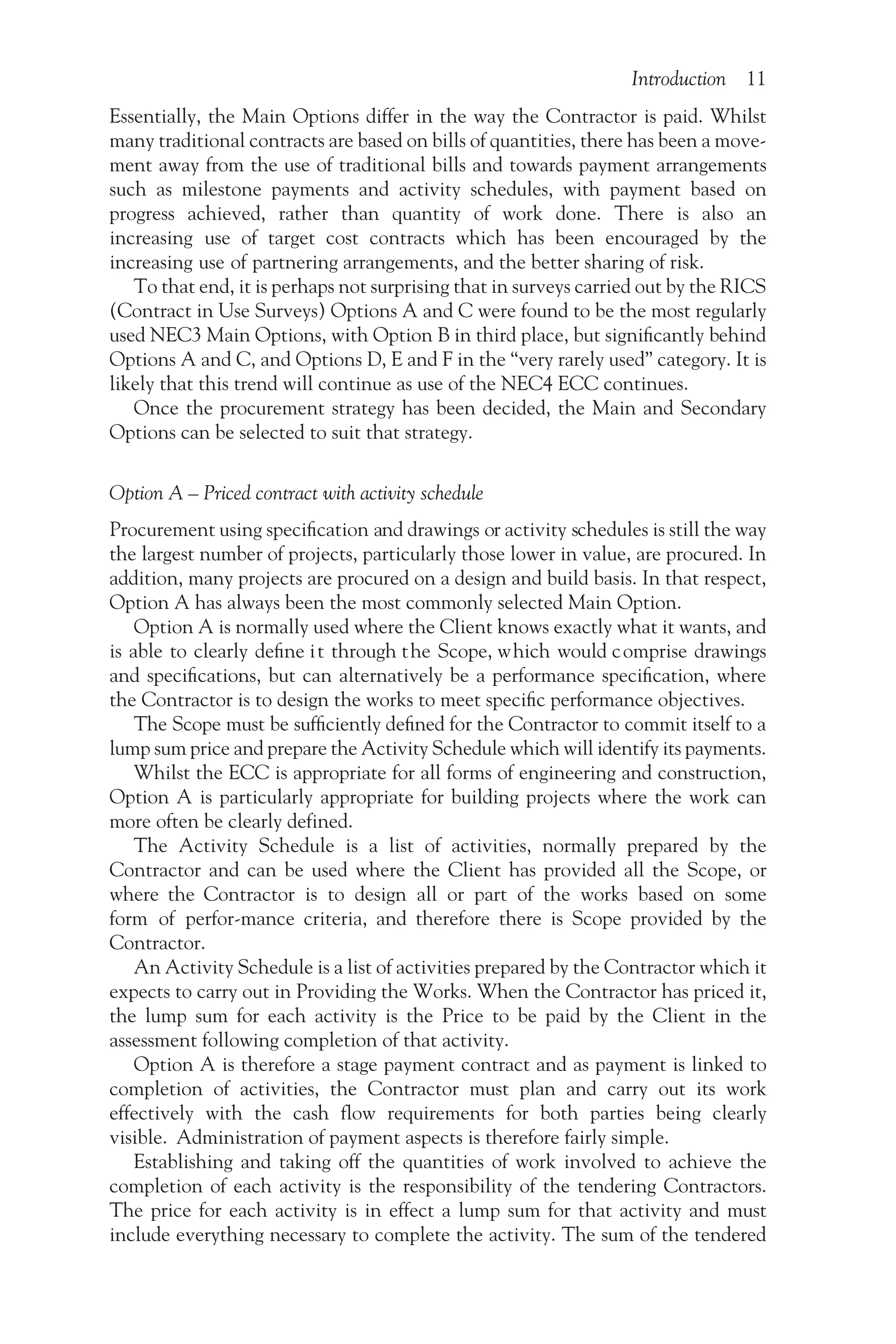Introduction 11
Essentially, the Main Options differ in the way the Contractor is paid. Whilst
many traditional contracts are based on bills of quantities, there has been a move-
ment away from the use of traditional bills and towards payment arrangements
such as milestone payments and activity schedules, with payment based on
progress achieved, rather than quantity of work done. There is also an
increasing use of target cost contracts which has been encouraged by the
increasing use of partnering arrangements, and the better sharing of risk.
To that end, it is perhaps not surprising that in surveys carried out by the RICS
(Contract in Use Surveys) Options A and C were found to be the most regularly
used NEC3 Main Options, with Option B in third place, but significantly behind
Options A and C, and Options D, E and F in the “very rarely used” category. It is
likely that this trend will continue as use of the NEC4 ECC continues.
Once the procurement strategy has been decided, the Main and Secondary
Options can be selected to suit that strategy.
Option A – Priced contract with activity schedule
Procurement using specification and drawings or activity schedules is still the way
the largest number of projects, particularly those lower in value, are procured. In
addition, many projects are procured on a design and build basis. In that respect,
Option A has always been the most commonly selected Main Option.
Option A is normally used where the Client knows exactly what it wants, and
is able to clearly define it through the Scope, which would comprise drawings
and specifications, but can alternatively be a performance specification, where
the Contractor is to design the works to meet specific performance objectives.
The Scope must be sufficiently defined for the Contractor to commit itself to a
lump sum price and prepare the Activity Schedule which will identify its payments.
Whilst the ECC is appropriate for all forms of engineering and construction,
Option A is particularly appropriate for building projects where the work can
more often be clearly defined.
The Activity Schedule is a list of activities, normally prepared by the
Contractor and can be used where the Client has provided all the Scope, or
where the Contractor is to design all or part of the works based on some
form of perfor-mance criteria, and therefore there is Scope provided by the
Contractor.
An Activity Schedule is a list of activities prepared by the Contractor which it
expects to carry out in Providing the Works. When the Contractor has priced it,
the lump sum for each activity is the Price to be paid by the Client in the
assessment following completion of that activity.
Option A is therefore a stage payment contract and as payment is linked to
completion of activities, the Contractor must plan and carry out its work
effectively with the cash flow requirements for both parties being clearly
visible. Administration of payment aspects is therefore fairly simple.
Establishing and taking off the quantities of work involved to achieve the
completion of each activity is the responsibility of the tendering Contractors.
The price for each activity is in effect a lump sum for that activity and must
include everything necessary to complete the activity. The sum of the tendered
 