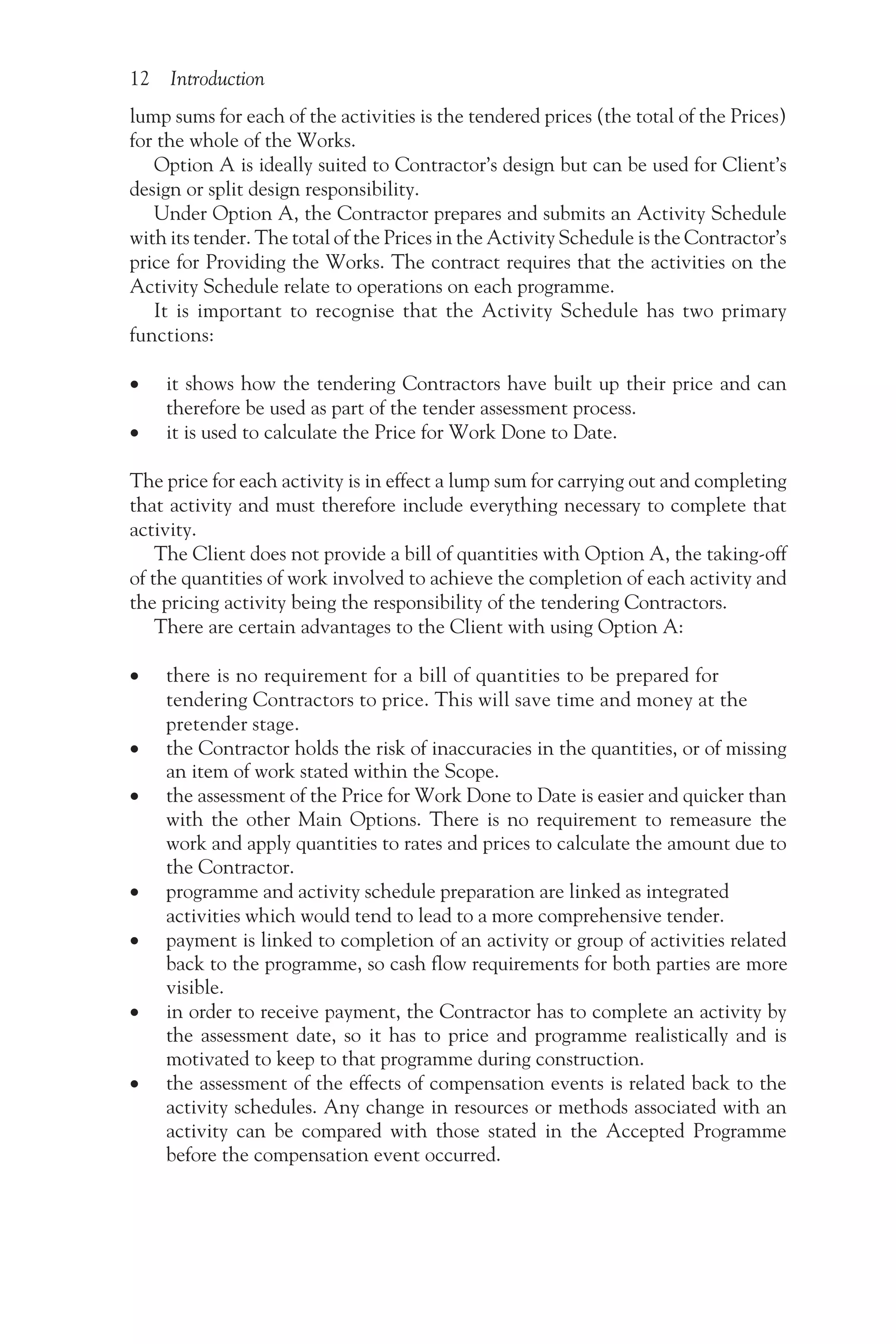 12 Introduction
lump sums for each of the activities is the tendered prices (the total of the Prices)
for the whole of the Works.
Option A is ideally suited to Contractor’s design but can be used for Client’s
design or split design responsibility.
Under Option A, the Contractor prepares and submits an Activity Schedule
with its tender. The total of the Prices in the Activity Schedule is the Contractor’s
price for Providing the Works. The contract requires that the activities on the
Activity Schedule relate to operations on each programme.
It is important to recognise that the Activity Schedule has two primary
functions:
•
• it shows how the tendering Contractors have built up their price and can
therefore be used as part of the tender assessment process.
•
• it is used to calculate the Price for Work Done to Date.
The price for each activity is in effect a lump sum for carrying out and completing
that activity and must therefore include everything necessary to complete that
activity.
The Client does not provide a bill of quantities with Option A, the taking-off
of the quantities of work involved to achieve the completion of each activity and
the pricing activity being the responsibility of the tendering Contractors.
There are certain advantages to the Client with using Option A:
• there is no requirement for a bill of quantities to be prepared for
tendering Contractors to price. This will save time and money at the
pretender stage.
• the Contractor holds the risk of inaccuracies in the quantities, or of missing
an item of work stated within the Scope.
• the assessment of the Price for Work Done to Date is easier and quicker than
with the other Main Options. There is no requirement to remeasure the
work and apply quantities to rates and prices to calculate the amount due to
the Contractor.
• programme and activity schedule preparation are linked as integrated
activities which would tend to lead to a more comprehensive tender.
• payment is linked to completion of an activity or group of activities related
back to the programme, so cash flow requirements for both parties are more
visible.
• in order to receive payment, the Contractor has to complete an activity by
the assessment date, so it has to price and programme realistically and is
motivated to keep to that programme during construction.
• the assessment of the effects of compensation events is related back to the
activity schedules. Any change in resources or methods associated with an
activity can be compared with those stated in the Accepted Programme
before the compensation event occurred.
 
