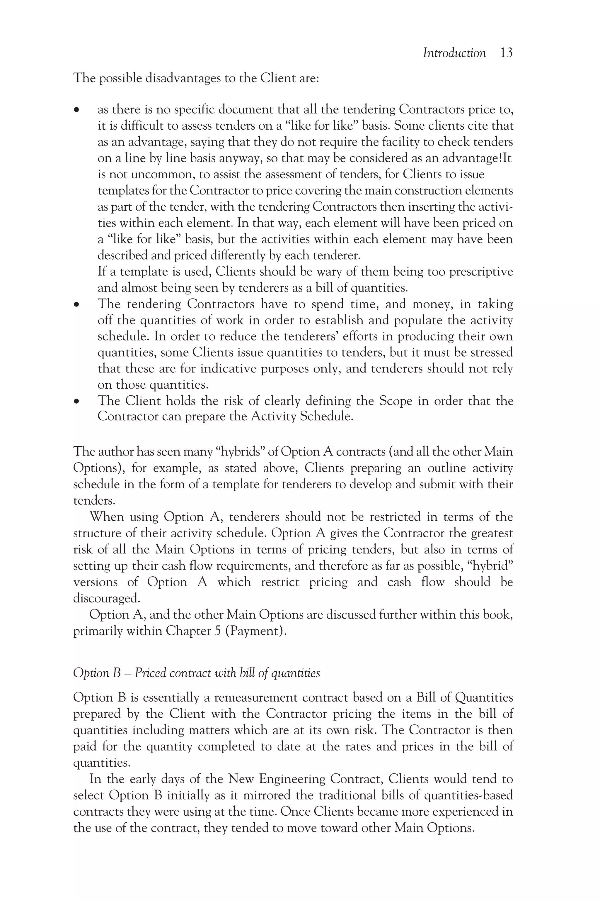 Introduction 13
The possible disadvantages to the Client are:
• as there is no specific document that all the tendering Contractors price to,
it is difficult to assess tenders on a “like for like” basis. Some clients cite that
as an advantage, saying that they do not require the facility to check tenders
on a line by line basis anyway, so that may be considered as an advantage!It
is not uncommon, to assist the assessment of tenders, for Clients to issue
templates for the Contractor to price covering the main construction elements
as part of the tender, with the tendering Contractors then inserting the activi-
ties within each element. In that way, each element will have been priced on
a “like for like” basis, but the activities within each element may have been
described and priced differently by each tenderer.
If a template is used, Clients should be wary of them being too prescriptive
and almost being seen by tenderers as a bill of quantities.
• The tendering Contractors have to spend time, and money, in taking
off the quantities of work in order to establish and populate the activity
schedule. In order to reduce the tenderers’ efforts in producing their own
quantities, some Clients issue quantities to tenders, but it must be stressed
that these are for indicative purposes only, and tenderers should not rely
on those quantities.
• The Client holds the risk of clearly defining the Scope in order that the
Contractor can prepare the Activity Schedule.
The author has seen many “hybrids” of Option A contracts (and all the other Main
Options), for example, as stated above, Clients preparing an outline activity
schedule in the form of a template for tenderers to develop and submit with their
tenders.
When using Option A, tenderers should not be restricted in terms of the
structure of their activity schedule. Option A gives the Contractor the greatest
risk of all the Main Options in terms of pricing tenders, but also in terms of
setting up their cash flow requirements, and therefore as far as possible, “hybrid”
versions of Option A which restrict pricing and cash flow should be
discouraged.
Option A, and the other Main Options are discussed further within this book,
primarily within Chapter 5 (Payment).
Option B – Priced contract with bill of quantities
Option B is essentially a remeasurement contract based on a Bill of Quantities
prepared by the Client with the Contractor pricing the items in the bill of
quantities including matters which are at its own risk. The Contractor is then
paid for the quantity completed to date at the rates and prices in the bill of
quantities.
In the early days of the New Engineering Contract, Clients would tend to
select Option B initially as it mirrored the traditional bills of quantities-based
contracts they were using at the time. Once Clients became more experienced in
the use of the contract, they tended to move toward other Main Options.
 