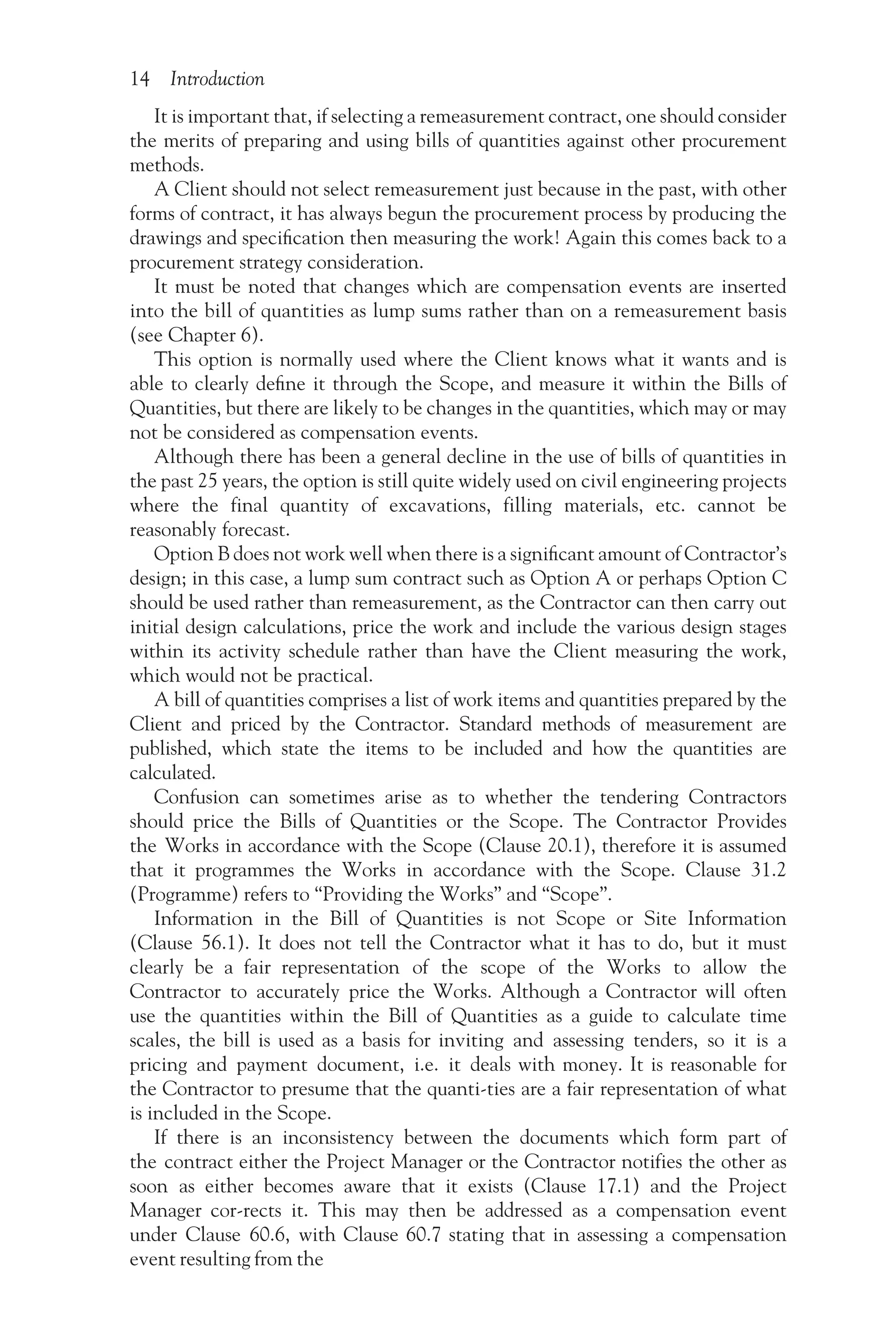 14 Introduction
It is important that, if selecting a remeasurement contract, one should consider
the merits of preparing and using bills of quantities against other procurement
methods.
A Client should not select remeasurement just because in the past, with other
forms of contract, it has always begun the procurement process by producing the
drawings and specification then measuring the work! Again this comes back to a
procurement strategy consideration.
It must be noted that changes which are compensation events are inserted
into the bill of quantities as lump sums rather than on a remeasurement basis
(see Chapter 6).
This option is normally used where the Client knows what it wants and is
able to clearly define it through the Scope, and measure it within the Bills of
Quantities, but there are likely to be changes in the quantities, which may or may
not be considered as compensation events.
Although there has been a general decline in the use of bills of quantities in
the past 25 years, the option is still quite widely used on civil engineering projects
where the final quantity of excavations, filling materials, etc. cannot be
reasonably forecast.
Option B does not work well when there is a significant amount of Contractor’s
design; in this case, a lump sum contract such as Option A or perhaps Option C
should be used rather than remeasurement, as the Contractor can then carry out
initial design calculations, price the work and include the various design stages
within its activity schedule rather than have the Client measuring the work,
which would not be practical.
A bill of quantities comprises a list of work items and quantities prepared by the
Client and priced by the Contractor. Standard methods of measurement are
published, which state the items to be included and how the quantities are
calculated.
Confusion can sometimes arise as to whether the tendering Contractors
should price the Bills of Quantities or the Scope. The Contractor Provides
the Works in accordance with the Scope (Clause 20.1), therefore it is assumed
that it programmes the Works in accordance with the Scope. Clause 31.2
(Programme) refers to “Providing the Works” and “Scope”.
Information in the Bill of Quantities is not Scope or Site Information
(Clause 56.1). It does not tell the Contractor what it has to do, but it must
clearly be a fair representation of the scope of the Works to allow the
Contractor to accurately price the Works. Although a Contractor will often
use the quantities within the Bill of Quantities as a guide to calculate time
scales, the bill is used as a basis for inviting and assessing tenders, so it is a
pricing and payment document, i.e. it deals with money. It is reasonable for
the Contractor to presume that the quanti-ties are a fair representation of what
is included in the Scope.
If there is an inconsistency between the documents which form part of
the contract either the Project Manager or the Contractor notifies the other as
soon as either becomes aware that it exists (Clause 17.1) and the Project
Manager cor-rects it. This may then be addressed as a compensation event
under Clause 60.6, with Clause 60.7 stating that in assessing a compensation
event resulting from the
 