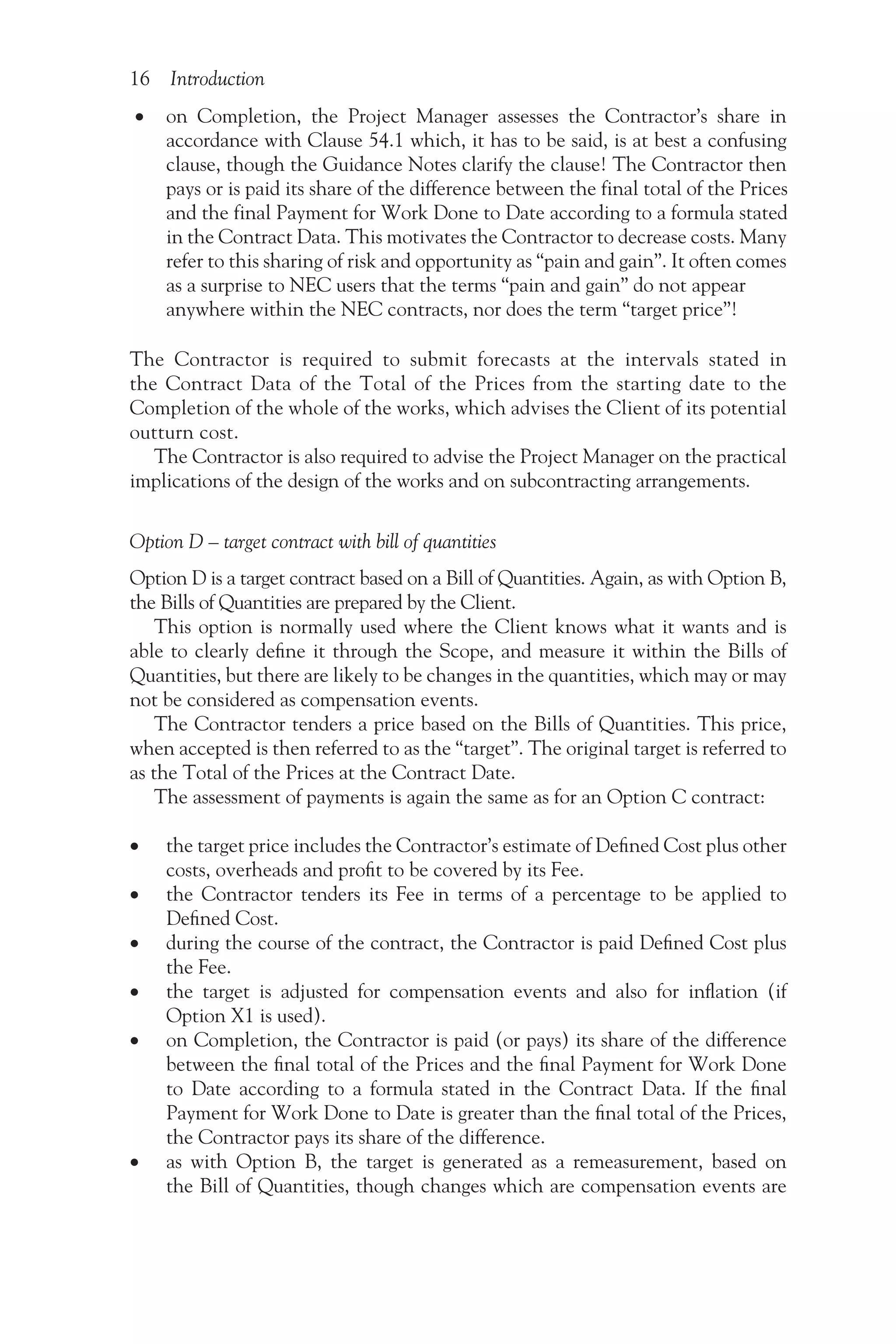 16 Introduction
• on Completion, the Project Manager assesses the Contractor’s share in
accordance with Clause 54.1 which, it has to be said, is at best a confusing
clause, though the Guidance Notes clarify the clause! The Contractor then
pays or is paid its share of the difference between the final total of the Prices
and the final Payment for Work Done to Date according to a formula stated
in the Contract Data. This motivates the Contractor to decrease costs. Many
refer to this sharing of risk and opportunity as “pain and gain”. It often comes
as a surprise to NEC users that the terms “pain and gain” do not appear
anywhere within the NEC contracts, nor does the term “target price”!
The Contractor is required to submit forecasts at the intervals stated in
the Contract Data of the Total of the Prices from the starting date to the
Completion of the whole of the works, which advises the Client of its potential
outturn cost.
The Contractor is also required to advise the Project Manager on the practical
implications of the design of the works and on subcontracting arrangements.
Option D – target contract with bill of quantities
Option D is a target contract based on a Bill of Quantities. Again, as with Option B,
the Bills of Quantities are prepared by the Client.
This option is normally used where the Client knows what it wants and is
able to clearly define it through the Scope, and measure it within the Bills of
Quantities, but there are likely to be changes in the quantities, which may or may
not be considered as compensation events.
The Contractor tenders a price based on the Bills of Quantities. This price,
when accepted is then referred to as the “target”. The original target is referred to
as the Total of the Prices at the Contract Date.
The assessment of payments is again the same as for an Option C contract:
•
• the target price includes the Contractor’s estimate of Defined Cost plus other
costs, overheads and profit to be covered by its Fee.
•
• the Contractor tenders its Fee in terms of a percentage to be applied to
Defined Cost.
•
• during the course of the contract, the Contractor is paid Defined Cost plus
the Fee.
•
• the target is adjusted for compensation events and also for inflation (if
Option X1 is used).
•
• on Completion, the Contractor is paid (or pays) its share of the difference
between the final total of the Prices and the final Payment for Work Done
to Date according to a formula stated in the Contract Data. If the final
Payment for Work Done to Date is greater than the final total of the Prices,
the Contractor pays its share of the difference.
•
• as with Option B, the target is generated as a remeasurement, based on
the Bill of Quantities, though changes which are compensation events are
 