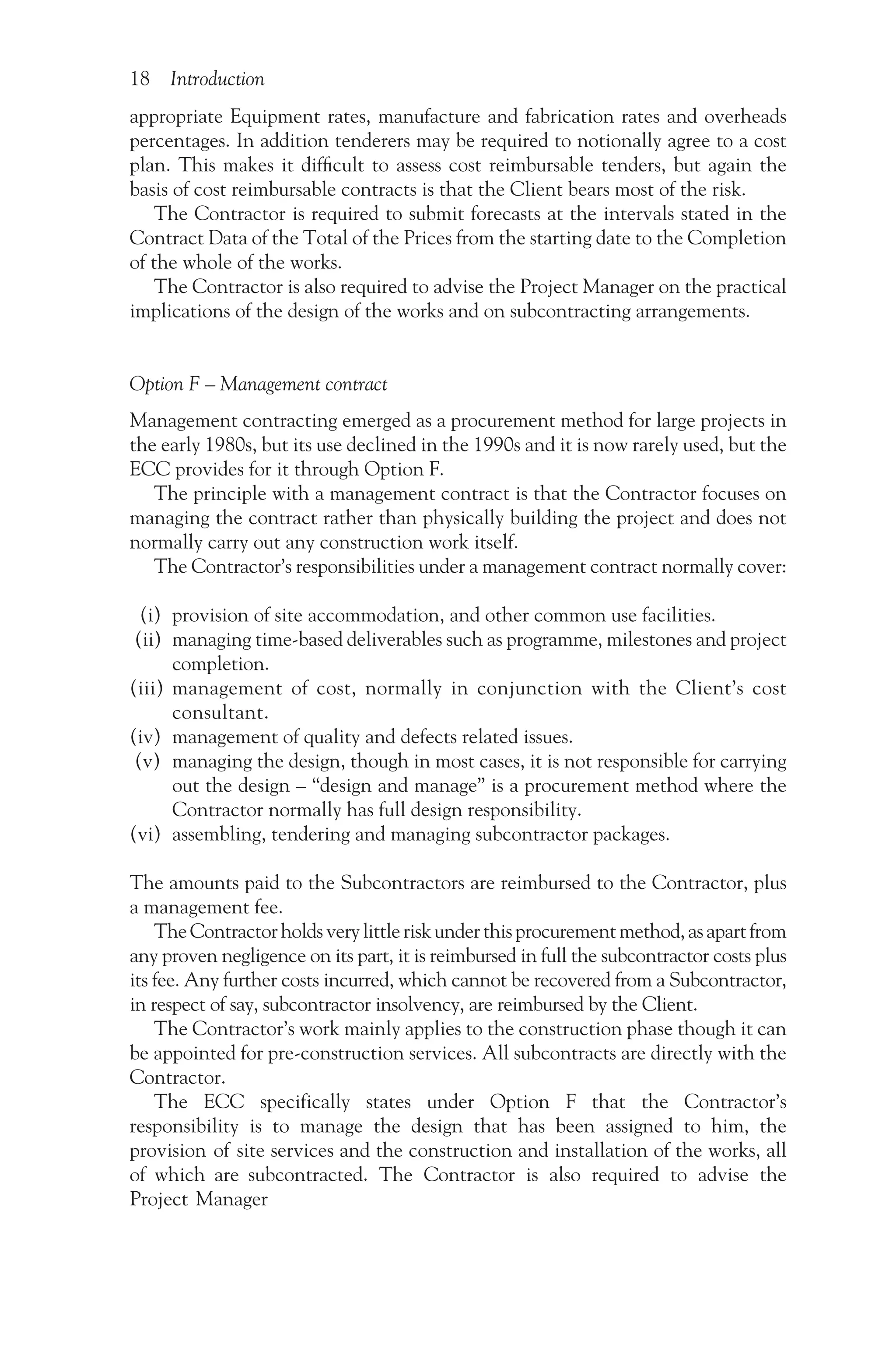 18 Introduction
appropriate Equipment rates, manufacture and fabrication rates and overheads
percentages. In addition tenderers may be required to notionally agree to a cost
plan. This makes it difficult to assess cost reimbursable tenders, but again the
basis of cost reimbursable contracts is that the Client bears most of the risk.
The Contractor is required to submit forecasts at the intervals stated in the
Contract Data of the Total of the Prices from the starting date to the Completion
of the whole of the works.
The Contractor is also required to advise the Project Manager on the practical
implications of the design of the works and on subcontracting arrangements.
Option F – Management contract
Management contracting emerged as a procurement method for large projects in
the early 1980s, but its use declined in the 1990s and it is now rarely used, but the
ECC provides for it through Option F.
The principle with a management contract is that the Contractor focuses on
managing the contract rather than physically building the project and does not
normally carry out any construction work itself.
The Contractor’s responsibilities under a management contract normally cover:
(i) provision of site accommodation, and other common use facilities.
(ii) managing time-based deliverables such as programme, milestones and project
completion.
(iii) management of cost, normally in conjunction with the Client’s cost
consultant.
(iv) management of quality and defects related issues.
(v) managing the design, though in most cases, it is not responsible for carrying
out the design – “design and manage” is a procurement method where the
Contractor normally has full design responsibility.
(vi) assembling, tendering and managing subcontractor packages.
The amounts paid to the Subcontractors are reimbursed to the Contractor, plus
a management fee.
TheContractorholdsverylittleriskunderthisprocurementmethod,asapartfrom
any proven negligence on its part, it is reimbursed in full the subcontractor costs plus
its fee. Any further costs incurred, which cannot be recovered from a Subcontractor,
in respect of say, subcontractor insolvency, are reimbursed by the Client.
The Contractor’s work mainly applies to the construction phase though it can
be appointed for pre-construction services. All subcontracts are directly with the
Contractor.
The ECC specifically states under Option F that the Contractor’s
responsibility is to manage the design that has been assigned to him, the
provision of site services and the construction and installation of the works, all
of which are subcontracted. The Contractor is also required to advise the
Project Manager
 