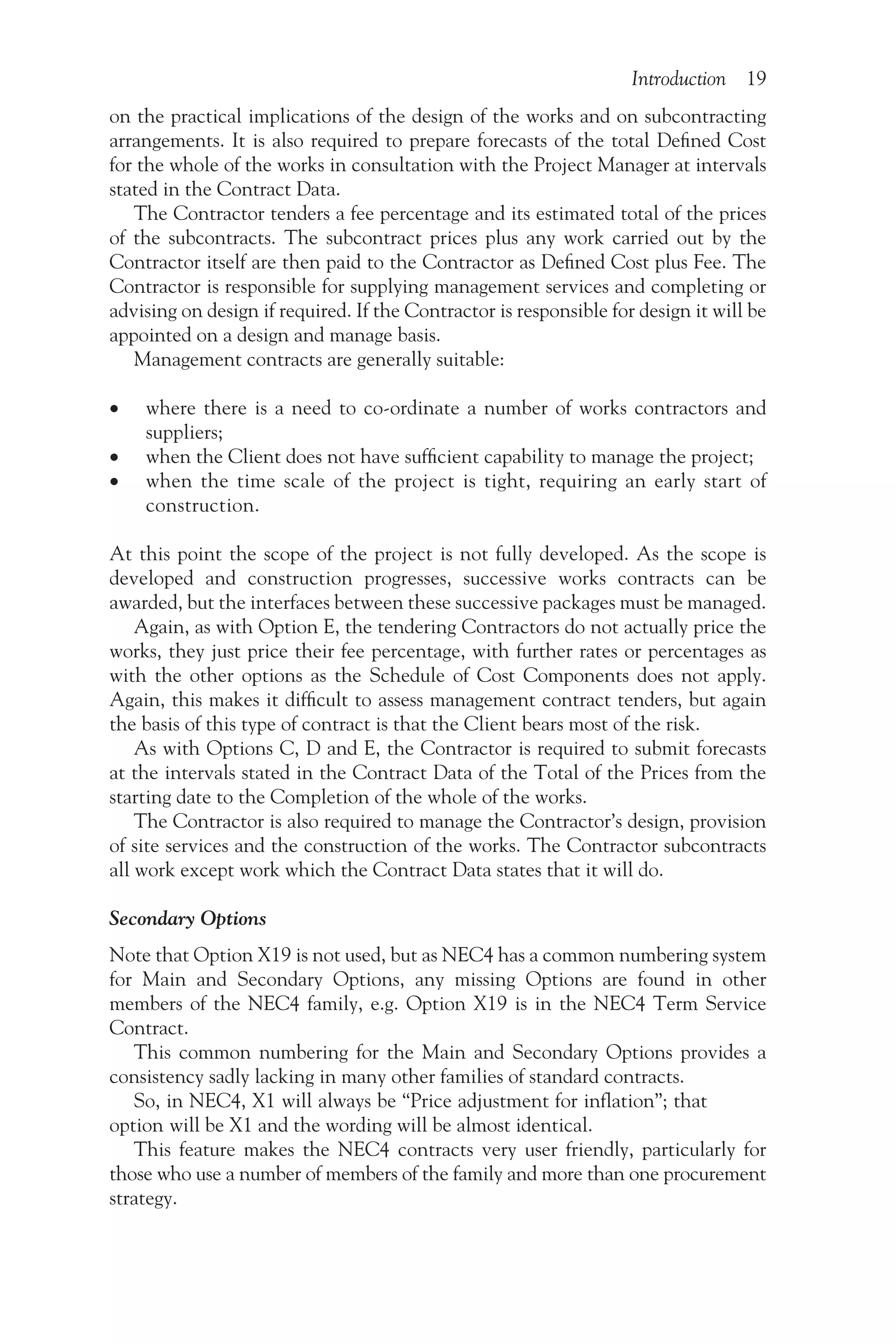 Introduction 19
on the practical implications of the design of the works and on subcontracting
arrangements. It is also required to prepare forecasts of the total Defined Cost
for the whole of the works in consultation with the Project Manager at intervals
stated in the Contract Data.
The Contractor tenders a fee percentage and its estimated total of the prices
of the subcontracts. The subcontract prices plus any work carried out by the
Contractor itself are then paid to the Contractor as Defined Cost plus Fee. The
Contractor is responsible for supplying management services and completing or
advising on design if required. If the Contractor is responsible for design it will be
appointed on a design and manage basis.
Management contracts are generally suitable:
•
• where there is a need to co-ordinate a number of works contractors and
suppliers;
•
• when the Client does not have sufficient capability to manage the project;
•
• when the time scale of the project is tight, requiring an early start of
construction.
At this point the scope of the project is not fully developed. As the scope is
developed and construction progresses, successive works contracts can be
awarded, but the interfaces between these successive packages must be managed.
Again, as with Option E, the tendering Contractors do not actually price the
works, they just price their fee percentage, with further rates or percentages as
with the other options as the Schedule of Cost Components does not apply.
Again, this makes it difficult to assess management contract tenders, but again
the basis of this type of contract is that the Client bears most of the risk.
As with Options C, D and E, the Contractor is required to submit forecasts
at the intervals stated in the Contract Data of the Total of the Prices from the
starting date to the Completion of the whole of the works.
The Contractor is also required to manage the Contractor’s design, provision
of site services and the construction of the works. The Contractor subcontracts
all work except work which the Contract Data states that it will do.
Secondary Options
Note that Option X19 is not used, but as NEC4 has a common numbering system
for Main and Secondary Options, any missing Options are found in other
members of the NEC4 family, e.g. Option X19 is in the NEC4 Term Service
Contract.
This common numbering for the Main and Secondary Options provides a
consistency sadly lacking in many other families of standard contracts.
So, in NEC4, X1 will always be “Price adjustment for inflation”; that
option will be X1 and the wording will be almost identical.
This feature makes the NEC4 contracts very user friendly, particularly for
those who use a number of members of the family and more than one procurement
strategy.
 